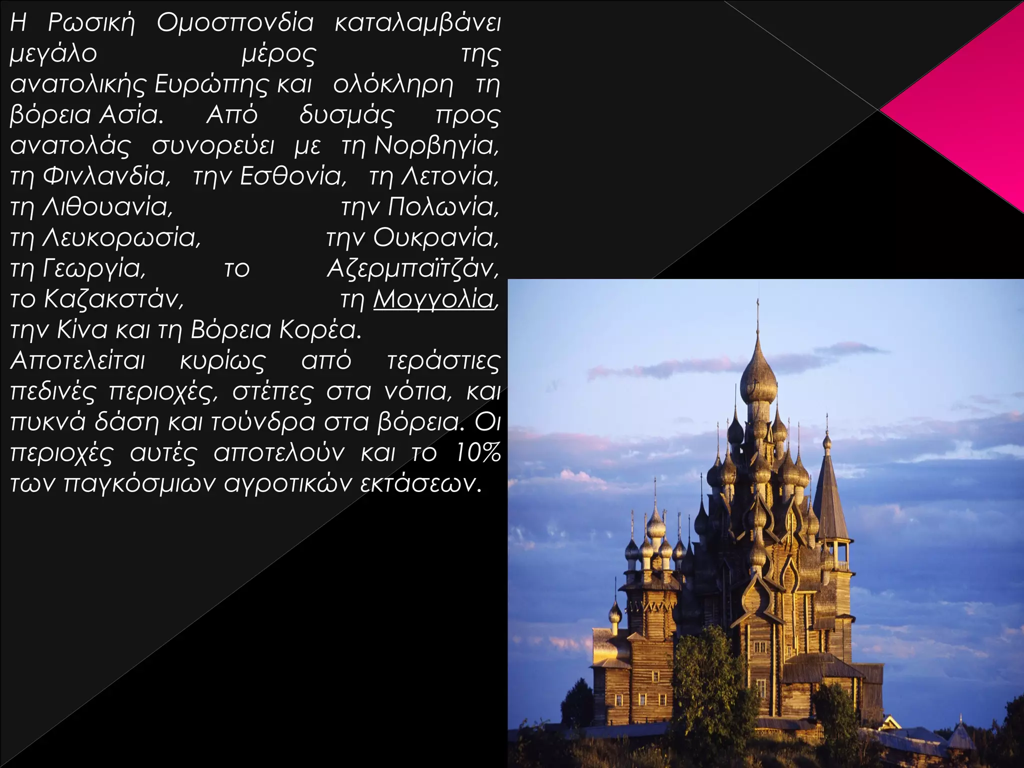 Η Ρωσική Ομοσπονδία καταλαμβάνει
μεγάλο
μέρος
της
ανατολικής Ευρώπης και ολόκληρη τη
βόρεια Ασία.
Από
δυσμάς
προς
ανατολάς συνορεύει με τη Νορβηγία,
τη Φινλανδία, την Εσθονία, τη Λετονία,
τη Λιθουανία,
την Πολωνία,
τη Λευκορωσία,
την Ουκρανία,
τη Γεωργία,
το
Αζερμπαϊτζάν,
το Καζακστάν,
τη Μογγολία,
την Κίνα και τη Βόρεια Κορέα.
Αποτελείται κυρίως από τεράστιες
πεδινές περιοχές, στέπες στα νότια, και
πυκνά δάση και τούνδρα στα βόρεια. Οι
περιοχές αυτές αποτελούν και το 10%
των παγκόσμιων αγροτικών εκτάσεων.

 