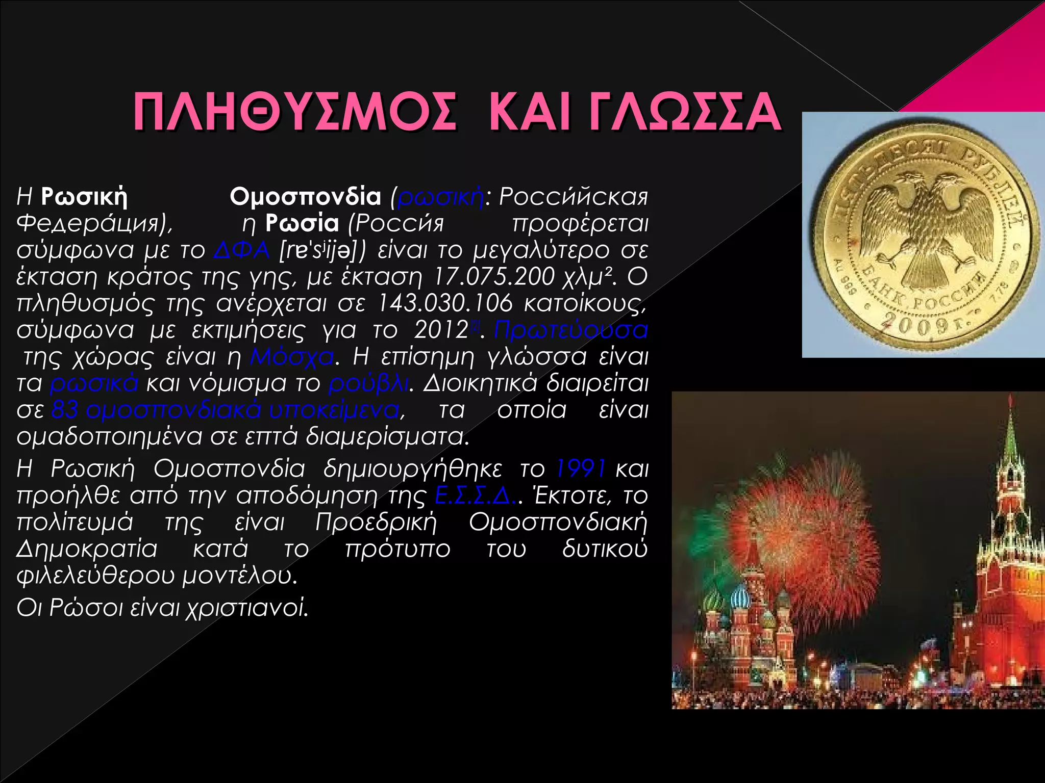 ΠΛΗΘΥΣΜΟΣ ΚΑΙ ΓΛΩΣΣΑ
Η Ρωσική
Ομοσπονδία (ρωσική: Российская
́
Федерация),
́
η Ρωσία (Россия
́
προφέρεται
σύμφωνα με το ΔΦΑ [rɐˈsʲijə]) είναι το μεγαλύτερο σε
έκταση κράτος της γης, με έκταση 17.075.200 χλμ². Ο
πληθυσμός της ανέρχεται σε 143.030.106 κατοίκους,
σύμφωνα με εκτιμήσεις για το 2012[2]. Πρωτεύουσα
 της χώρας είναι η Μόσχα. Η επίσημη γλώσσα είναι
τα ρωσικά και νόμισμα το ρούβλι. Διοικητικά διαιρείται
σε 83 ομοσπονδιακά υποκείμενα, τα οποία είναι
ομαδοποιημένα σε επτά διαμερίσματα.
Η Ρωσική Ομοσπονδία δημιουργήθηκε το 1991 και
προήλθε από την αποδόμηση της Ε.Σ.Σ.Δ.. Έκτοτε, το
πολίτευμά της είναι Προεδρική Ομοσπονδιακή
Δημοκρατία κατά το πρότυπο του δυτικού
φιλελεύθερου μοντέλου.
Οι Ρώσοι είναι χριστιανοί.

 