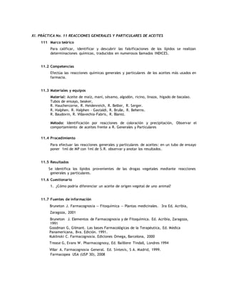 XI. PRÁCTICA No. 11 REACCIONES GENERALES Y PARTICULARES DE ACEITES
111 Marco teórico
Para calificar, identificar y descubrir las falsificaciones de los lípidos se realizan
determinaciones químicas, traducidos en numerosos llamados INDICES.
11.2 Competencias
Efectúa las reacciones químicas generales y particulares de los aceites más usados en
farmacia.
11.3 Materiales y equipos
Material: Aceite de maíz, maní, sésamo, algodón, ricino, linaza, hígado de bacalao.
Tubos de ensayo, beaker,
R. Hauchercorne, R. Heidenreich, R. Bellier, R. Serger.
R. Halphen. R. Halphen – Gastaldi, R. Brulle, R. Beherns.
R. Baudovin, R. Villavechia-Fabris, R. Blarez.
Método: Identificación por reacciones de coloración y precipitación, Observar el
comportamiento de aceites frente a R. Generales y Particulares
11.4 Procedimiento
Para efectuar las reacciones generales y particulares de aceites: en un tubo de ensayo
poner 1ml de MP con 1ml de S.R. observar y anotar los resultados.
11.5 Resultados
Se identifica los lípidos provenientes de las drogas vegetales mediante reacciones
generales y particulares.
11.6 Cuestionario
1. ¿Cómo podría diferenciar un aceite de origen vegetal de uno animal?
11.7 Fuentes de información
Bruneton J. Farmacognosia — Fitoquímica — Plantas medicinales. 3ra Ed. Acribia,
Zaragoza, 2001
Bruneton J. Elementos de Farmacognosia y de Fitoquímica. Ed. Acribia, Zaragoza,
1991
Goodman G, Gilmant. Las bases Farmacológicas de la Terapéutica, Ed. Médica
Panamericana, 8va. Edición. 1991.
Kuklinski C. Farmacognosia. Ediciones Omega, Barcelona, 2000
Trease G, Evans W. Pharmacognosy, Ed. Bailliere Tindall, Londres 1994
Villar A. Farmacognosia General. Ed. Síntesis, S A. Madrid, 1999.
Farmacopea USA (USP 30), 2008
 
