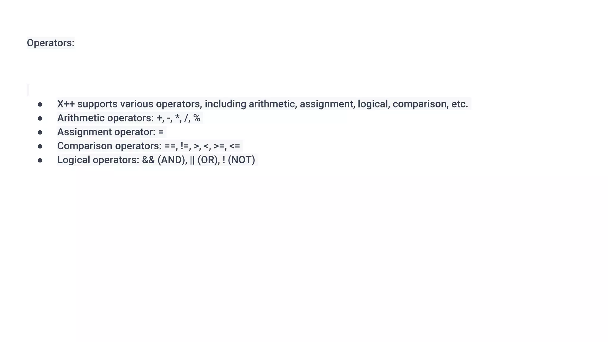Operators:
● X++ supports various operators, including arithmetic, assignment, logical, comparison, etc.
● Arithmetic operators: +, -, *, /, %
● Assignment operator: =
● Comparison operators: ==, !=, >, <, >=, <=
● Logical operators: && (AND), || (OR), ! (NOT)
 
