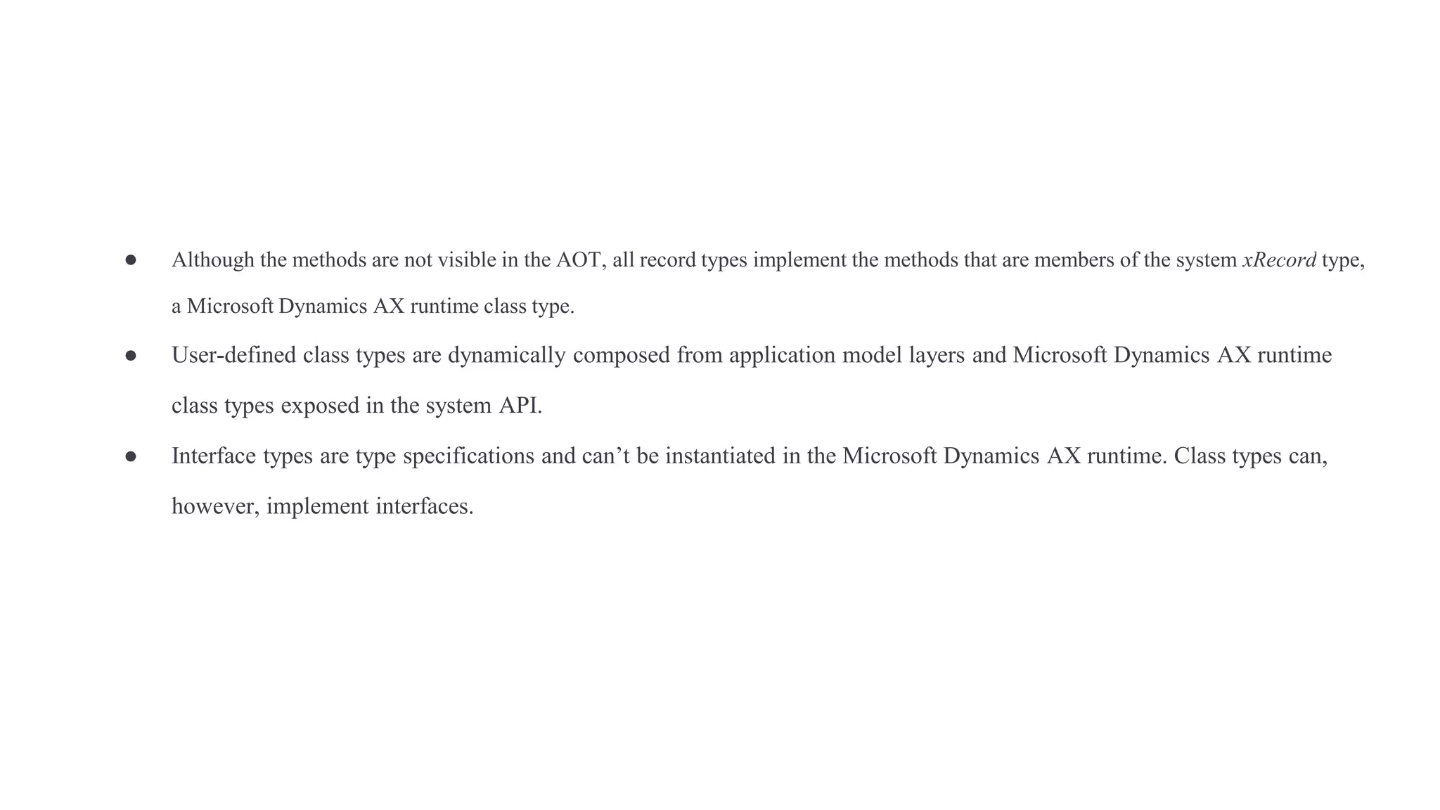 ● Although the methods are not visible in the AOT, all record types implement the methods that are members of the system xRecord type,
a Microsoft Dynamics AX runtime class type.
● User-defined class types are dynamically composed from application model layers and Microsoft Dynamics AX runtime
class types exposed in the system API.
● Interface types are type specifications and can’t be instantiated in the Microsoft Dynamics AX runtime. Class types can,
however, implement interfaces.
 