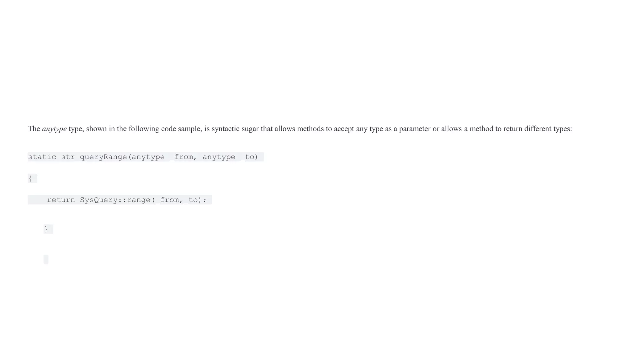 The anytype type, shown in the following code sample, is syntactic sugar that allows methods to accept any type as a parameter or allows a method to return different types:
static str queryRange(anytype _from, anytype _to)
{
return SysQuery::range(_from,_to);
}
 