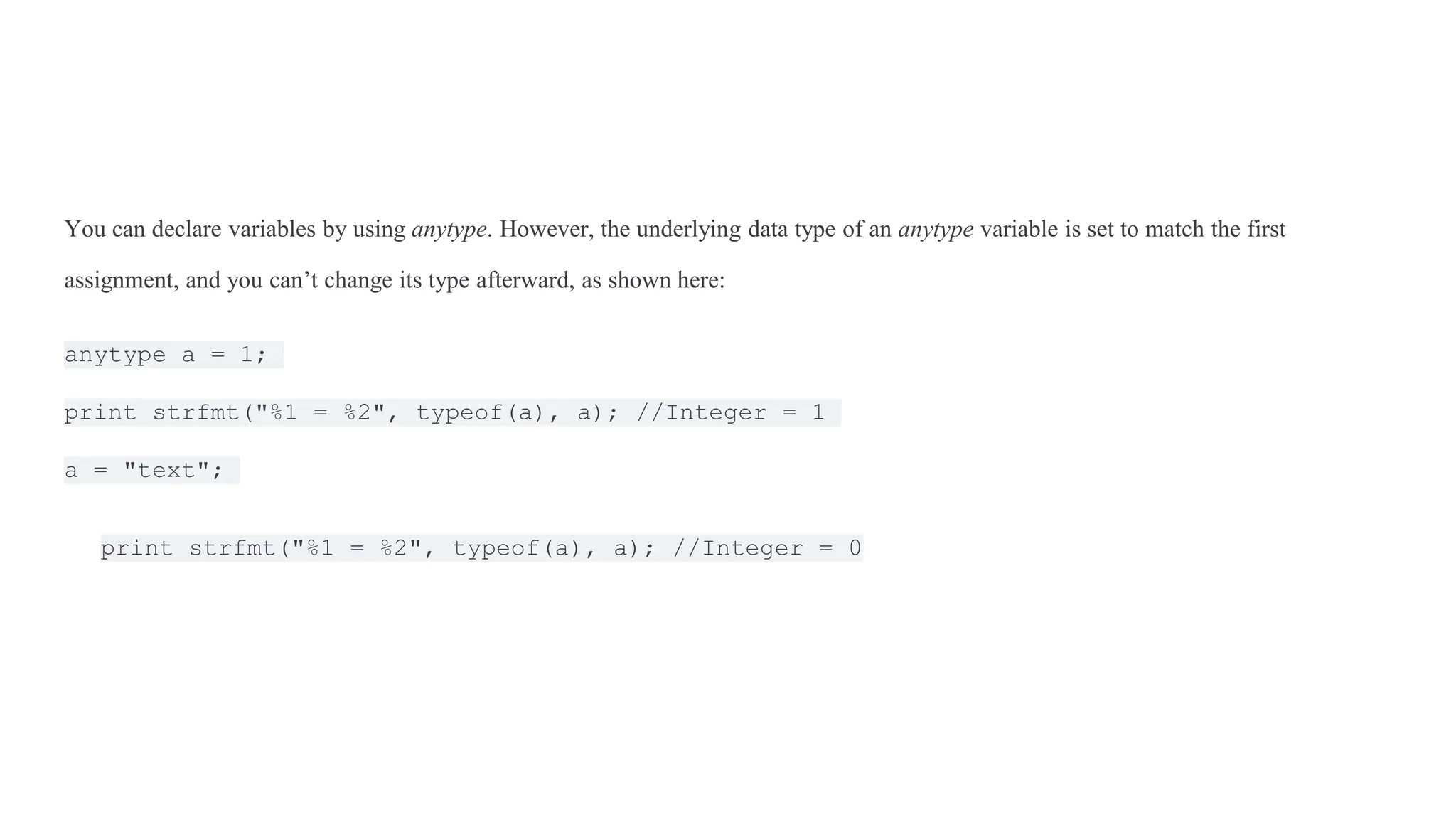 You can declare variables by using anytype. However, the underlying data type of an anytype variable is set to match the first
assignment, and you can’t change its type afterward, as shown here:
anytype a = 1;
print strfmt("%1 = %2", typeof(a), a); //Integer = 1
a = "text";
print strfmt("%1 = %2", typeof(a), a); //Integer = 0
 