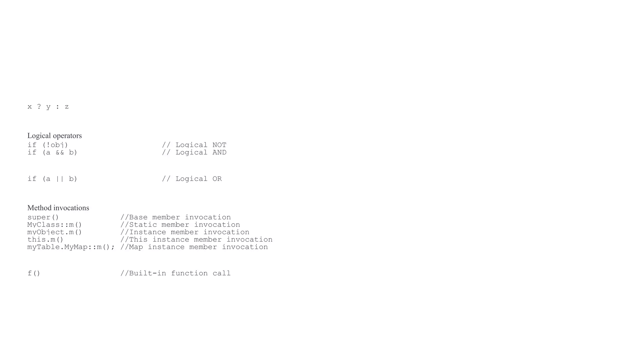 x ? y : z
Logical operators
if (!obj) // Logical NOT
if (a && b) // Logical AND
if (a || b) // Logical OR
Method invocations
super() //Base member invocation
MyClass::m() //Static member invocation
myObject.m() //Instance member invocation
this.m() //This instance member invocation
myTable.MyMap::m(); //Map instance member invocation
f() //Built-in function call
 