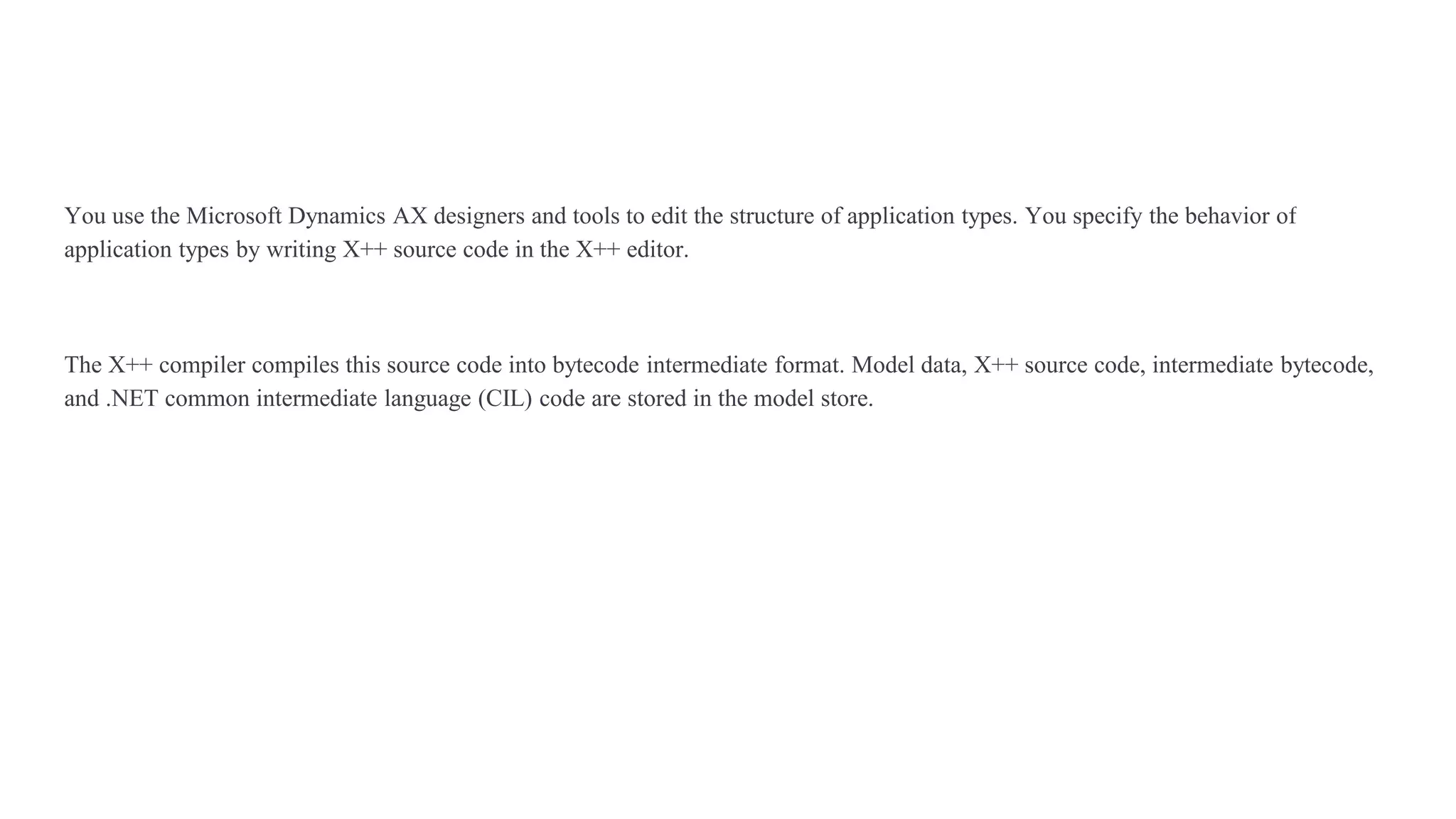 You use the Microsoft Dynamics AX designers and tools to edit the structure of application types. You specify the behavior of
application types by writing X++ source code in the X++ editor.
The X++ compiler compiles this source code into bytecode intermediate format. Model data, X++ source code, intermediate bytecode,
and .NET common intermediate language (CIL) code are stored in the model store.
 