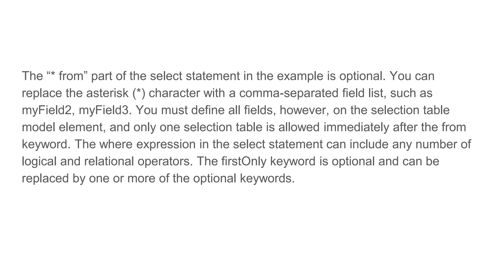 The “* from” part of the select statement in the example is optional. You can
replace the asterisk (*) character with a comma-separated field list, such as
myField2, myField3. You must define all fields, however, on the selection table
model element, and only one selection table is allowed immediately after the from
keyword. The where expression in the select statement can include any number of
logical and relational operators. The firstOnly keyword is optional and can be
replaced by one or more of the optional keywords.
 