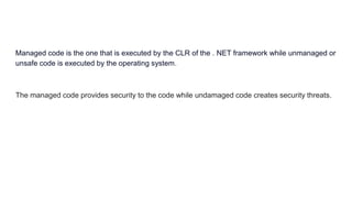 Managed code is the one that is executed by the CLR of the . NET framework while unmanaged or
unsafe code is executed by the operating system.
The managed code provides security to the code while undamaged code creates security threats.
 