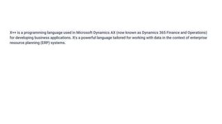 X++ is a programming language used in Microsoft Dynamics AX (now known as Dynamics 365 Finance and Operations)
for developing business applications. It's a powerful language tailored for working with data in the context of enterprise
resource planning (ERP) systems.
 