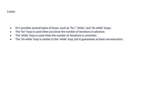 Loops:
● X++ provides several types of loops, such as "for," "while," and "do-while" loops.
● The "for" loop is used when you know the number of iterations in advance.
● The "while" loop is used when the number of iterations is uncertain.
● The "do-while" loop is similar to the "while" loop, but it guarantees at least one execution.
 