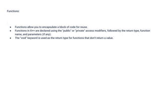Functions:
● Functions allow you to encapsulate a block of code for reuse.
● Functions in X++ are declared using the "public" or "private" access modifiers, followed by the return type, function
name, and parameters (if any).
● The "void" keyword is used as the return type for functions that don't return a value.
 