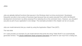 Jobs
Jobs are globally defined functions that execute in the Windows client run-time environment. Developers
frequently use jobs to test a piece of business logic because they are easily executed from within the MorphX
development environment, by either pressing F5 or selecting Go on the command menu. However, you shouldn’t
use jobs as part of your application’s core design. The examples provided in this chapter can be run as jobs.
Jobs are model elements that you create by using the Application Object Tree (AOT).
The next slide
X++ code provides an example of a job model element that prints the string “Hello World” to an automatically
generated window. The pause statement stops program execution and waits for user input from a dialog box.
 