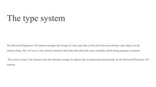 The type system
The Microsoft Dynamics AX runtime manages the storage of value type data on the call stack and reference type objects on the
memory heap. The call stack is the memory structure that holds data about the active methods called during program execution.
The memory heap is the memory area that allocates storage for objects that are destroyed automatically by the Microsoft Dynamics AX
runtime.
 
