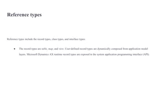 Reference types
Reference types include the record types, class types, and interface types:
● The record types are table, map, and view. User-defined record types are dynamically composed from application model
layers. Microsoft Dynamics AX runtime record types are exposed in the system application programming interface (API).
 