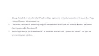 ● Although the methods are not visible in the AOT, all record types implement the methods that are members of the system xRecord type,
a Microsoft Dynamics AX runtime class type.
● User-defined class types are dynamically composed from application model layers and Microsoft Dynamics AX runtime
class types exposed in the system API.
● Interface types are type specifications and can’t be instantiated in the Microsoft Dynamics AX runtime. Class types can,
however, implement interfaces.
 