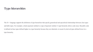 Type hierarchies
The X++ language supports the definition of type hierarchies that specify generalized and specialized relationships between class types
and table types. For example, a check payment method is a type of payment method. A type hierarchy allows code reuse. Reusable code
is defined on base types defined higher in a type hierarchy because they are inherited, or reused, by derived types defined lower in a
type hierarchy.
 