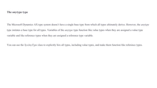 The anytype type
The Microsoft Dynamics AX type system doesn’t have a single base type from which all types ultimately derive. However, the anytype
type imitates a base type for all types. Variables of the anytype type function like value types when they are assigned a value type
variable and like reference types when they are assigned a reference type variable.
You can use the SysAnyType class to explicitly box all types, including value types, and make them function like reference types.
 