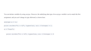You can declare variables by using anytype. However, the underlying data type of an anytype variable is set to match the first
assignment, and you can’t change its type afterward, as shown here:
anytype a = 1;
print strfmt("%1 = %2", typeof(a), a); //Integer = 1
a = "text";
print strfmt("%1 = %2", typeof(a), a); //Integer = 0
 