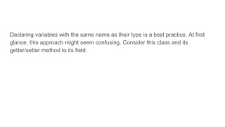 Declaring variables with the same name as their type is a best practice. At first
glance, this approach might seem confusing. Consider this class and its
getter/setter method to its field:
 