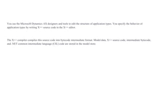 You use the Microsoft Dynamics AX designers and tools to edit the structure of application types. You specify the behavior of
application types by writing X++ source code in the X++ editor.
The X++ compiler compiles this source code into bytecode intermediate format. Model data, X++ source code, intermediate bytecode,
and .NET common intermediate language (CIL) code are stored in the model store.
 