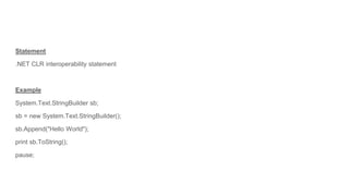 Statement
.NET CLR interoperability statement
Example
System.Text.StringBuilder sb;
sb = new System.Text.StringBuilder();
sb.Append("Hello World");
print sb.ToString();
pause;
 