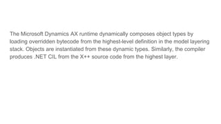 The Microsoft Dynamics AX runtime dynamically composes object types by
loading overridden bytecode from the highest-level definition in the model layering
stack. Objects are instantiated from these dynamic types. Similarly, the compiler
produces .NET CIL from the X++ source code from the highest layer.
 