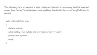 The following code shows how a select statement is used to return only the first selected
record from the MyTable database table and how the data in the record’s myField field is
printed:
static void myJob(Args _args)
{
MyTable myTable;
select firstOnly * from myTable where myTable.myField1 == "value";
print myTable.myField2;
pause;
}
 