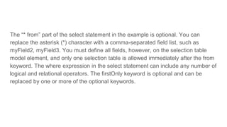 The “* from” part of the select statement in the example is optional. You can
replace the asterisk (*) character with a comma-separated field list, such as
myField2, myField3. You must define all fields, however, on the selection table
model element, and only one selection table is allowed immediately after the from
keyword. The where expression in the select statement can include any number of
logical and relational operators. The firstOnly keyword is optional and can be
replaced by one or more of the optional keywords.
 