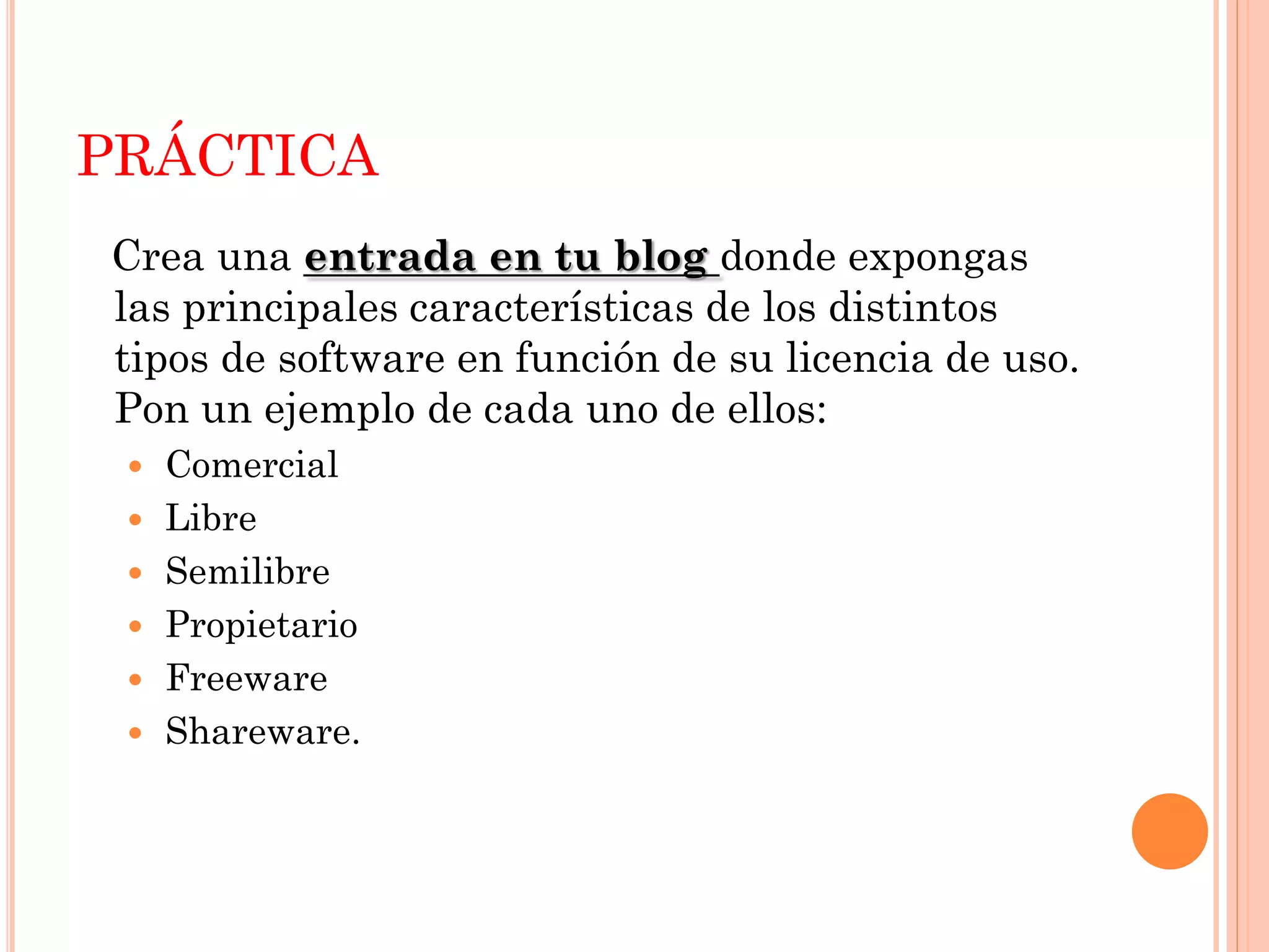 PRÁCTICA
Crea una entrada en tu blog donde expongas
las principales características de los distintos
tipos de software en función de su licencia de uso.
Pon un ejemplo de cada uno de ellos:
  Comercial
  Libre
  Semilibre
  Propietario
  Freeware
  Shareware.
 