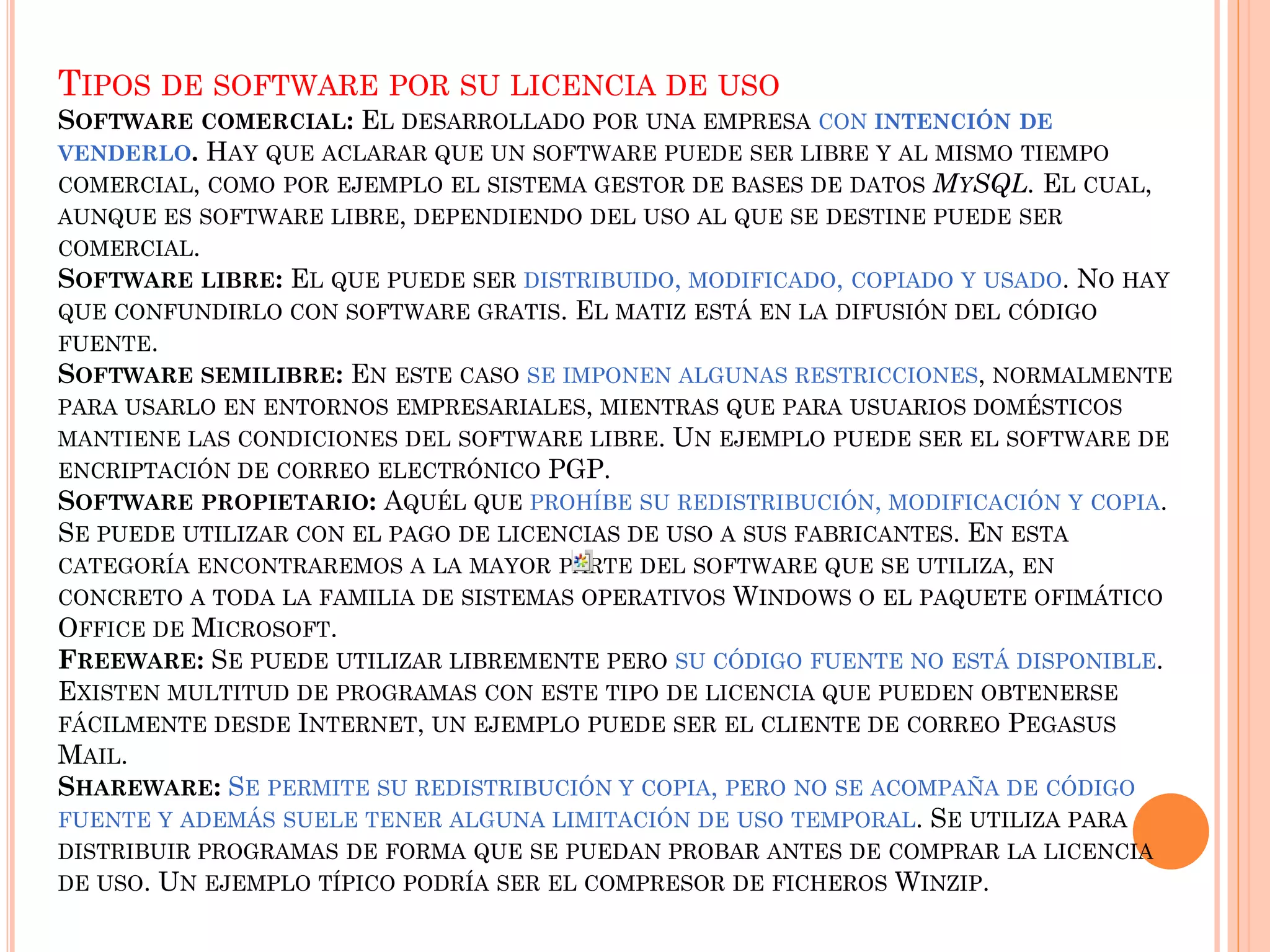 TIPOS DE SOFTWARE POR SU LICENCIA DE USO
SOFTWARE COMERCIAL: EL DESARROLLADO POR UNA EMPRESA CON INTENCIÓN DE
VENDERLO. HAY QUE ACLARAR QUE UN SOFTWARE PUEDE SER LIBRE Y AL MISMO TIEMPO
COMERCIAL, COMO POR EJEMPLO EL SISTEMA GESTOR DE BASES DE DATOS MYSQL. EL CUAL,
AUNQUE ES SOFTWARE LIBRE, DEPENDIENDO DEL USO AL QUE SE DESTINE PUEDE SER
COMERCIAL.
SOFTWARE LIBRE: EL QUE PUEDE SER DISTRIBUIDO, MODIFICADO, COPIADO Y USADO. NO HAY
QUE CONFUNDIRLO CON SOFTWARE GRATIS. EL MATIZ ESTÁ EN LA DIFUSIÓN DEL CÓDIGO
FUENTE.
SOFTWARE SEMILIBRE: EN ESTE CASO SE IMPONEN ALGUNAS RESTRICCIONES, NORMALMENTE
PARA USARLO EN ENTORNOS EMPRESARIALES, MIENTRAS QUE PARA USUARIOS DOMÉSTICOS
MANTIENE LAS CONDICIONES DEL SOFTWARE LIBRE. UN EJEMPLO PUEDE SER EL SOFTWARE DE
ENCRIPTACIÓN DE CORREO ELECTRÓNICO PGP.
SOFTWARE PROPIETARIO: AQUÉL QUE PROHÍBE SU REDISTRIBUCIÓN, MODIFICACIÓN Y COPIA.
SE PUEDE UTILIZAR CON EL PAGO DE LICENCIAS DE USO A SUS FABRICANTES. EN ESTA
CATEGORÍA ENCONTRAREMOS A LA MAYOR PARTE DEL SOFTWARE QUE SE UTILIZA, EN
CONCRETO A TODA LA FAMILIA DE SISTEMAS OPERATIVOS WINDOWS O EL PAQUETE OFIMÁTICO
OFFICE DE MICROSOFT.
FREEWARE: SE PUEDE UTILIZAR LIBREMENTE PERO SU CÓDIGO FUENTE NO ESTÁ DISPONIBLE.
EXISTEN MULTITUD DE PROGRAMAS CON ESTE TIPO DE LICENCIA QUE PUEDEN OBTENERSE
FÁCILMENTE DESDE INTERNET, UN EJEMPLO PUEDE SER EL CLIENTE DE CORREO PEGASUS
MAIL.
SHAREWARE: SE PERMITE SU REDISTRIBUCIÓN Y COPIA, PERO NO SE ACOMPAÑA DE CÓDIGO
FUENTE Y ADEMÁS SUELE TENER ALGUNA LIMITACIÓN DE USO TEMPORAL. SE UTILIZA PARA
DISTRIBUIR PROGRAMAS DE FORMA QUE SE PUEDAN PROBAR ANTES DE COMPRAR LA LICENCIA
DE USO. UN EJEMPLO TÍPICO PODRÍA SER EL COMPRESOR DE FICHEROS WINZIP.
 