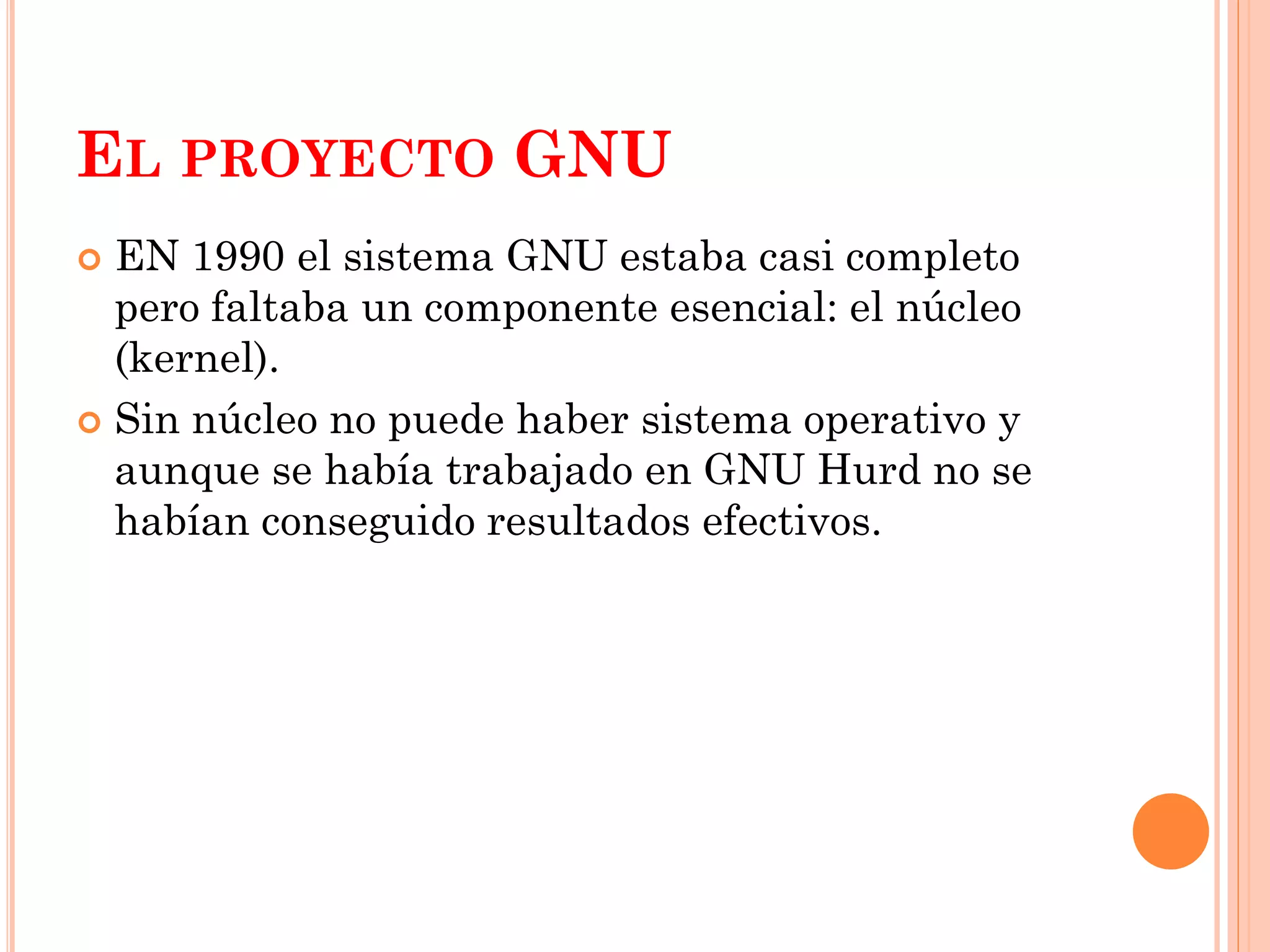 EL PROYECTO GNU
 EN 1990 el sistema GNU estaba casi completo
  pero faltaba un componente esencial: el núcleo
  (kernel).
 Sin núcleo no puede haber sistema operativo y
  aunque se había trabajado en GNU Hurd no se
  habían conseguido resultados efectivos.
 