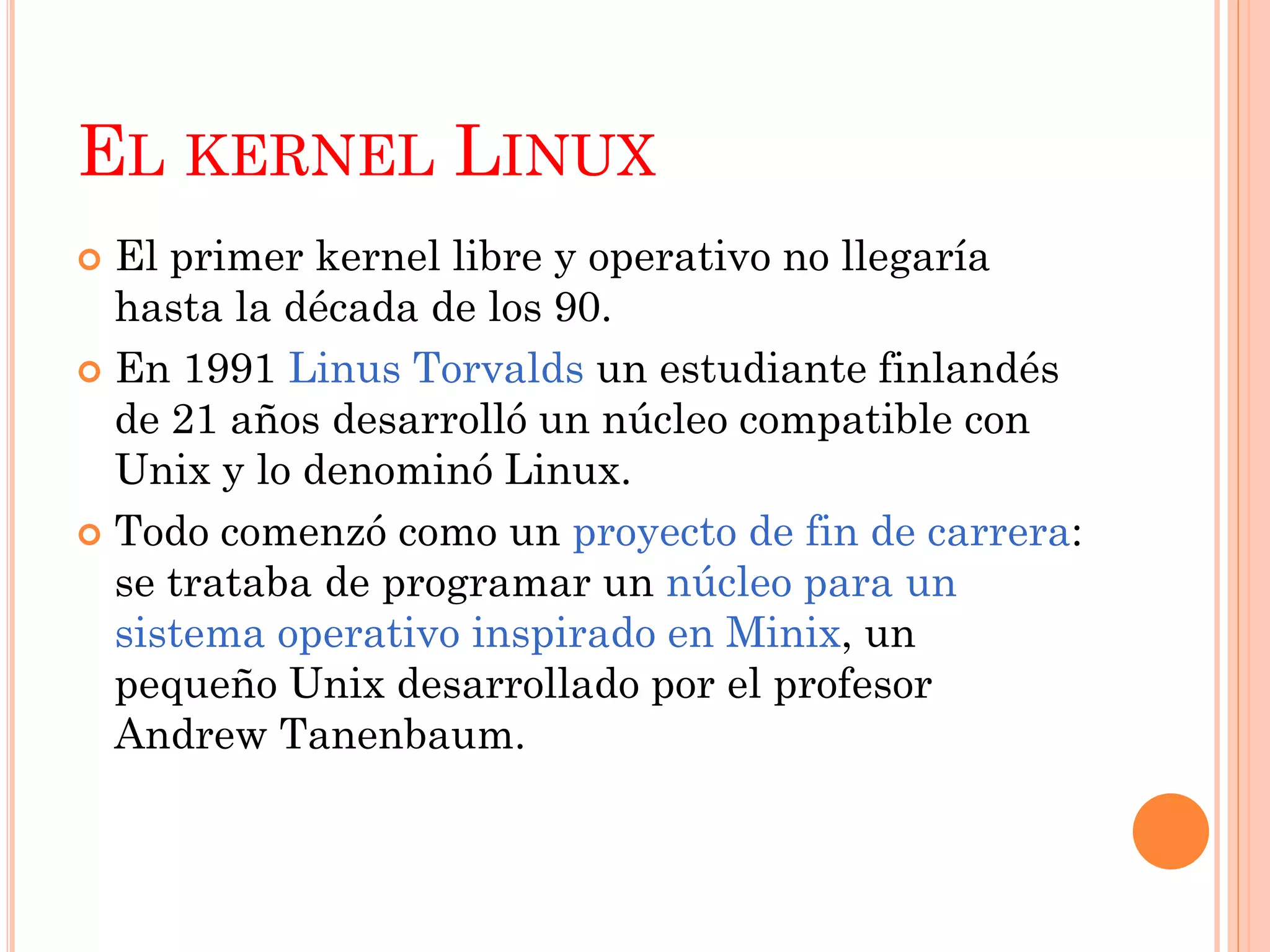 EL KERNEL LINUX
 El primer kernel libre y operativo no llegaría
  hasta la década de los 90.
 En 1991 Linus Torvalds un estudiante finlandés
  de 21 años desarrolló un núcleo compatible con
  Unix y lo denominó Linux.
 Todo comenzó como un proyecto de fin de carrera:
  se trataba de programar un núcleo para un
  sistema operativo inspirado en Minix, un
  pequeño Unix desarrollado por el profesor
  Andrew Tanenbaum.
 