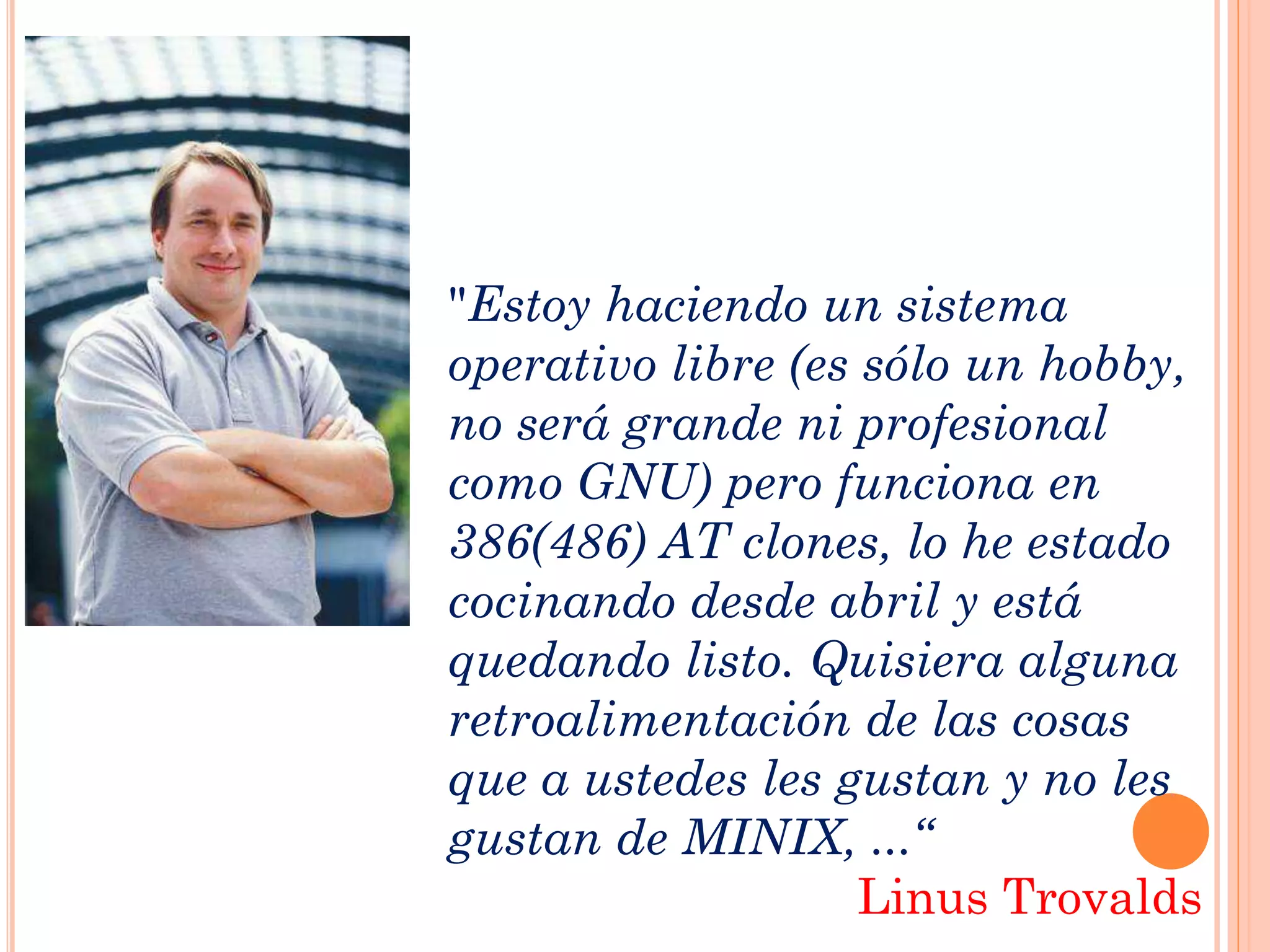"Estoy haciendo un sistema
operativo libre (es sólo un hobby,
no será grande ni profesional
como GNU) pero funciona en
386(486) AT clones, lo he estado
cocinando desde abril y está
quedando listo. Quisiera alguna
retroalimentación de las cosas
que a ustedes les gustan y no les
gustan de MINIX, ...“
                    Linus Trovalds
 