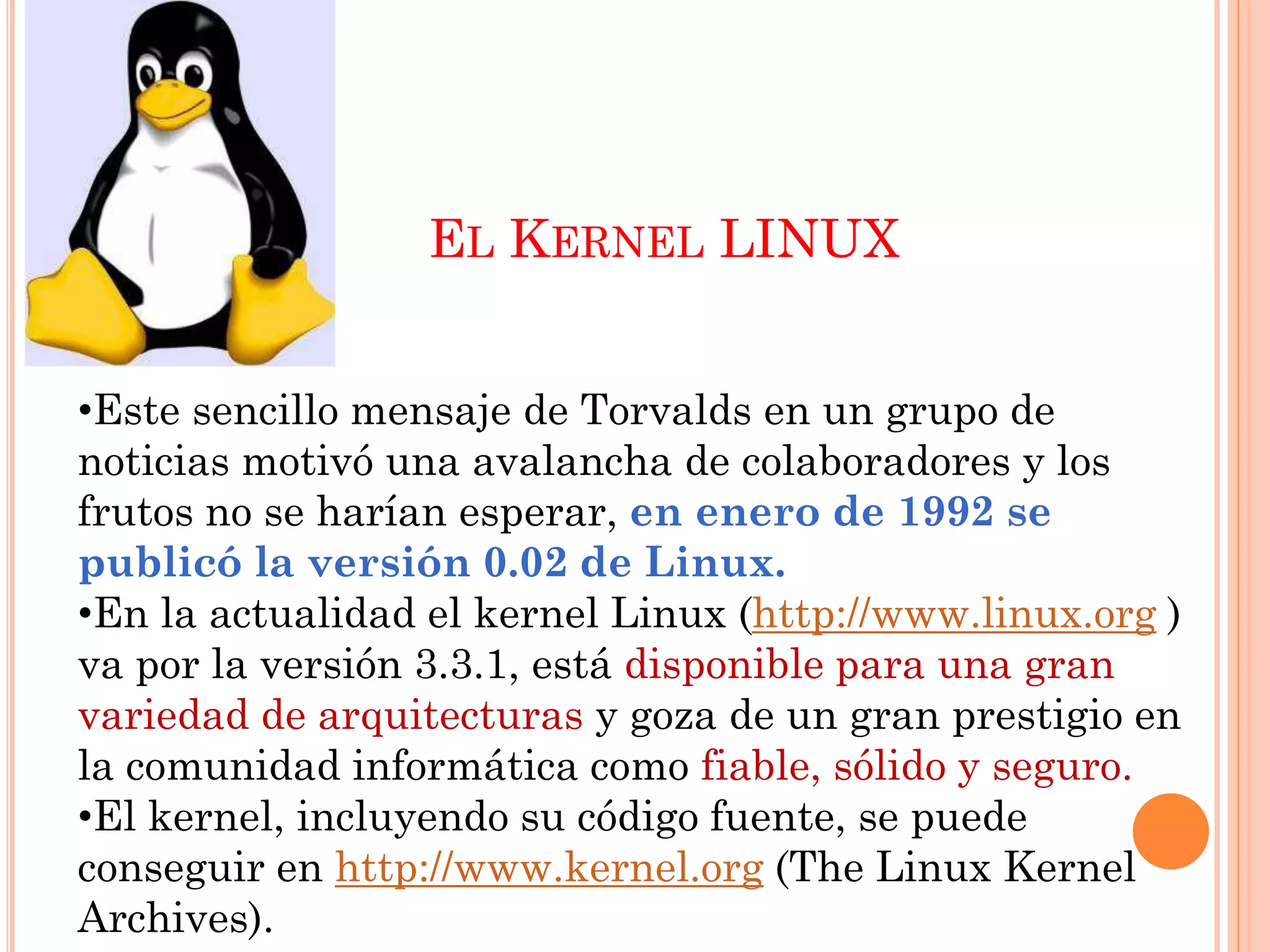 EL KERNEL LINUX


•Este sencillo mensaje de Torvalds en un grupo de
noticias motivó una avalancha de colaboradores y los
frutos no se harían esperar, en enero de 1992 se
publicó la versión 0.02 de Linux.
•En la actualidad el kernel Linux (http://www.linux.org )
va por la versión 3.3.1, está disponible para una gran
variedad de arquitecturas y goza de un gran prestigio en
la comunidad informática como fiable, sólido y seguro.
•El kernel, incluyendo su código fuente, se puede
conseguir en http://www.kernel.org (The Linux Kernel
Archives).
 
