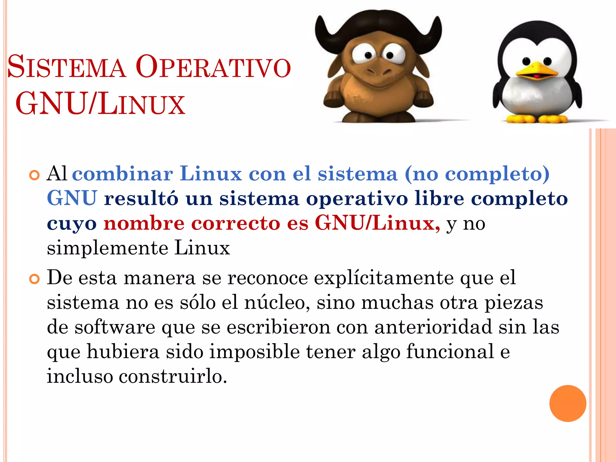 SISTEMA OPERATIVO
GNU/LINUX

  Al combinar Linux con el sistema (no completo)
   GNU resultó un sistema operativo libre completo
   cuyo nombre correcto es GNU/Linux, y no
   simplemente Linux
  De esta manera se reconoce explícitamente que el
   sistema no es sólo el núcleo, sino muchas otra piezas
   de software que se escribieron con anterioridad sin las
   que hubiera sido imposible tener algo funcional e
   incluso construirlo.
 