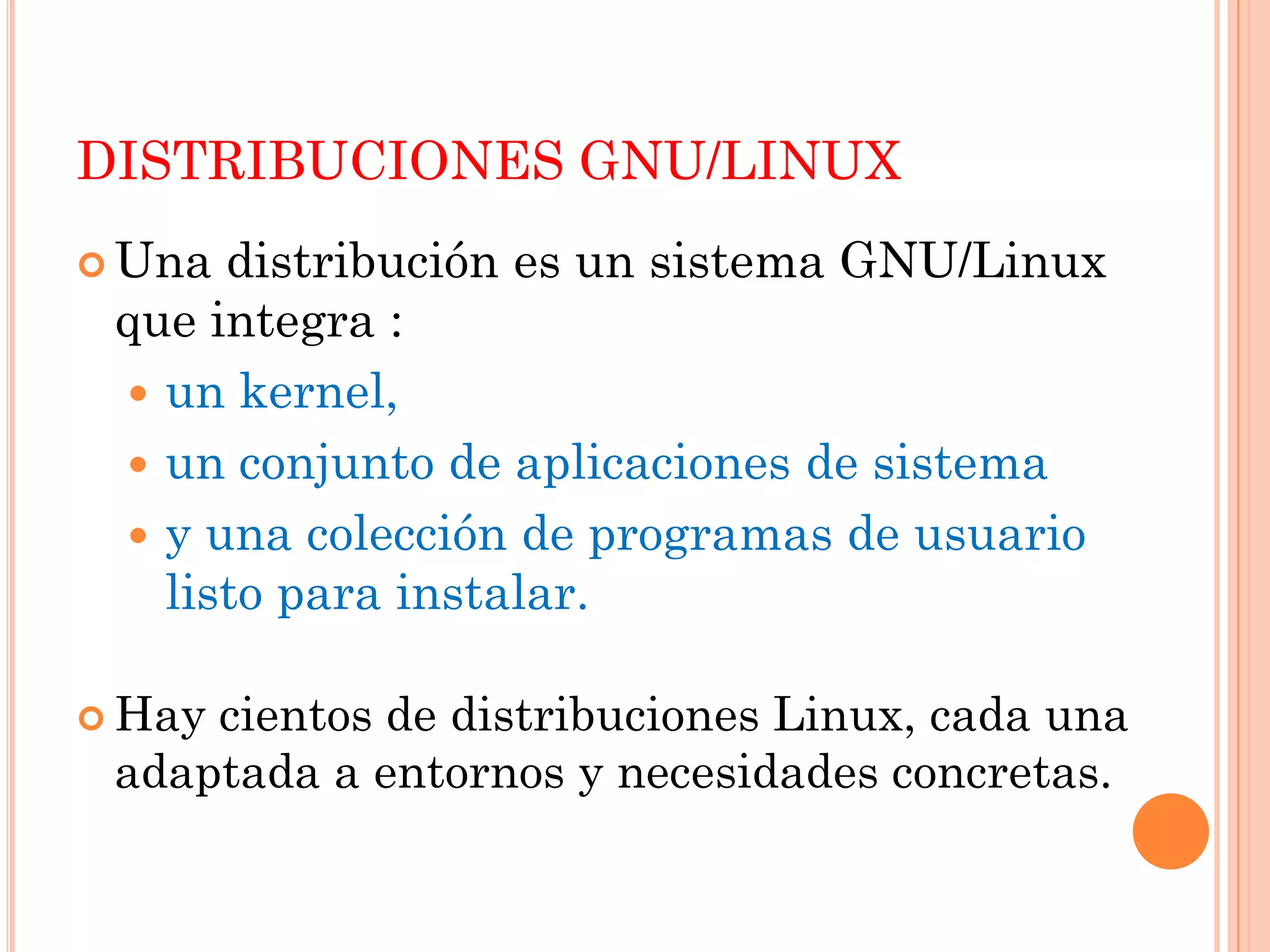 DISTRIBUCIONES GNU/LINUX
 Una distribución es un sistema GNU/Linux
 que integra :
  un kernel,
  un conjunto de aplicaciones de sistema
  y una colección de programas de usuario
   listo para instalar.

 Haycientos de distribuciones Linux, cada una
 adaptada a entornos y necesidades concretas.
 