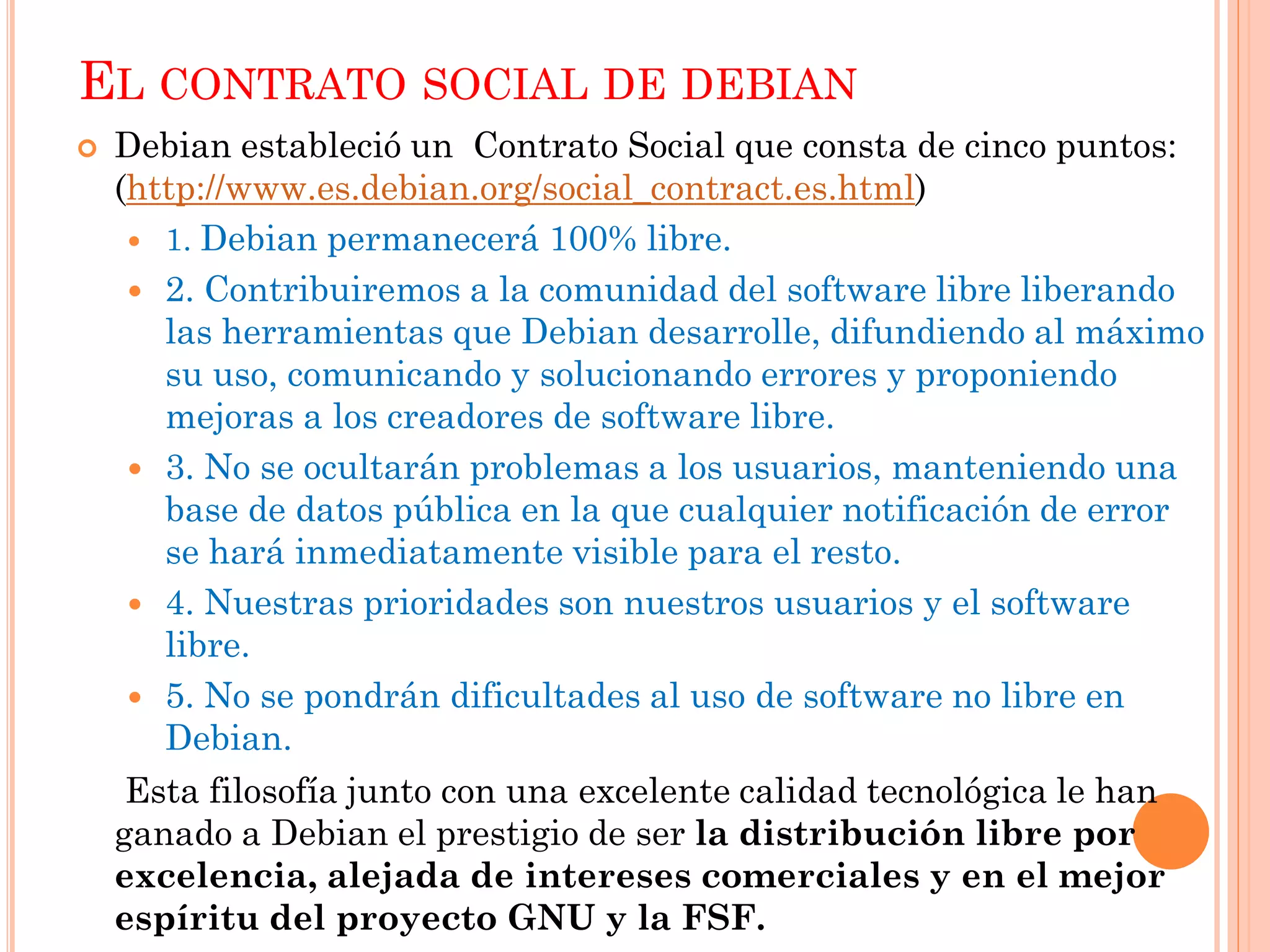 EL CONTRATO SOCIAL DE DEBIAN
   Debian estableció un Contrato Social que consta de cinco puntos:
    (http://www.es.debian.org/social_contract.es.html)
      1. Debian permanecerá 100% libre.

      2. Contribuiremos a la comunidad del software libre liberando
       las herramientas que Debian desarrolle, difundiendo al máximo
       su uso, comunicando y solucionando errores y proponiendo
       mejoras a los creadores de software libre.
      3. No se ocultarán problemas a los usuarios, manteniendo una
       base de datos pública en la que cualquier notificación de error
       se hará inmediatamente visible para el resto.
      4. Nuestras prioridades son nuestros usuarios y el software
       libre.
      5. No se pondrán dificultades al uso de software no libre en
       Debian.
     Esta filosofía junto con una excelente calidad tecnológica le han
    ganado a Debian el prestigio de ser la distribución libre por
    excelencia, alejada de intereses comerciales y en el mejor
    espíritu del proyecto GNU y la FSF.
 