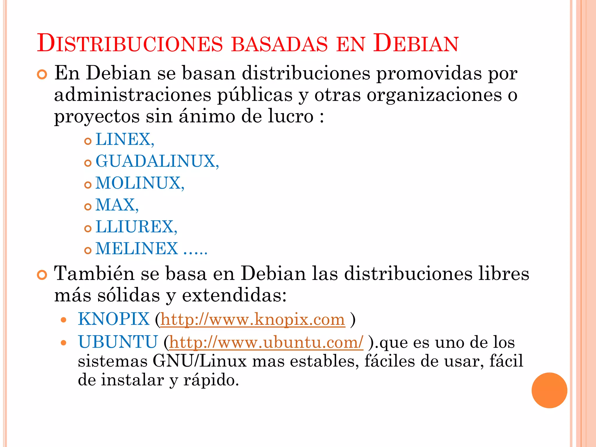 DISTRIBUCIONES BASADAS EN DEBIAN
   En Debian se basan distribuciones promovidas por
    administraciones públicas y otras organizaciones o
    proyectos sin ánimo de lucro :
         LINEX,
         GUADALINUX,

         MOLINUX,

         MAX,

         LLIUREX,

         MELINEX …..

   También se basa en Debian las distribuciones libres
    más sólidas y extendidas:
     KNOPIX (http://www.knopix.com )
     UBUNTU (http://www.ubuntu.com/ ).que es uno de los
      sistemas GNU/Linux mas estables, fáciles de usar, fácil
      de instalar y rápido.
 