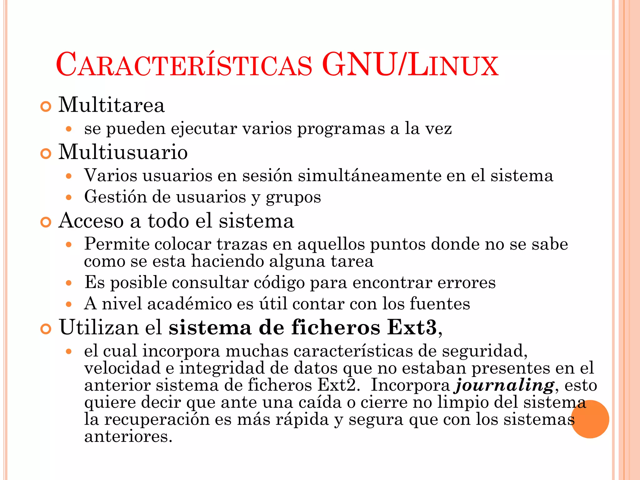 CARACTERÍSTICAS GNU/LINUX
   Multitarea
       se pueden ejecutar varios programas a la vez
   Multiusuario
       Varios usuarios en sesión simultáneamente en el sistema
       Gestión de usuarios y grupos
   Acceso a todo el sistema
       Permite colocar trazas en aquellos puntos donde no se sabe
        como se esta haciendo alguna tarea
       Es posible consultar código para encontrar errores
       A nivel académico es útil contar con los fuentes
   Utilizan el sistema de ficheros Ext3,
       el cual incorpora muchas características de seguridad,
        velocidad e integridad de datos que no estaban presentes en el
        anterior sistema de ficheros Ext2. Incorpora journaling, esto
        quiere decir que ante una caída o cierre no limpio del sistema
        la recuperación es más rápida y segura que con los sistemas
        anteriores.
 
