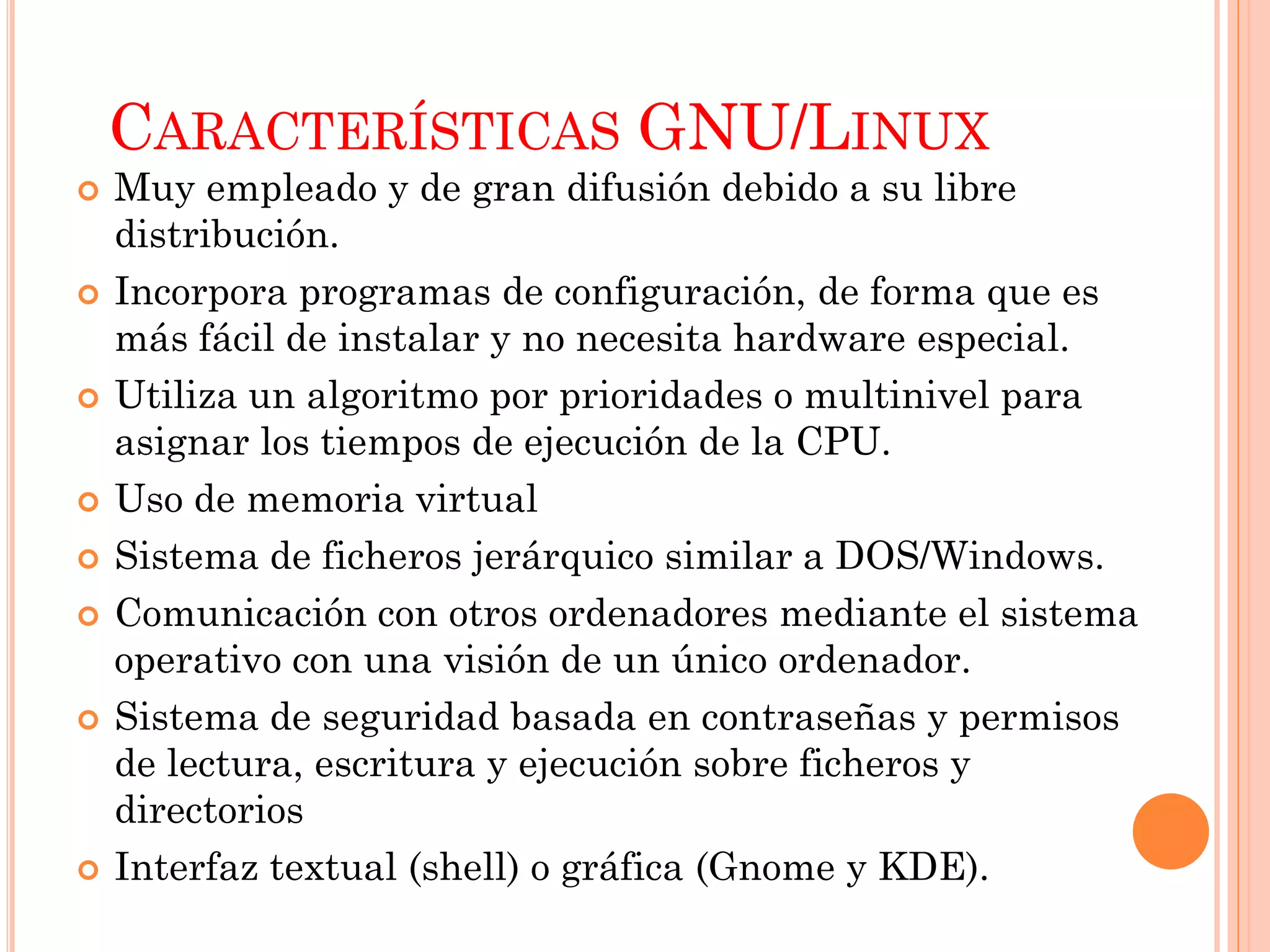 CARACTERÍSTICAS GNU/LINUX
   Muy empleado y de gran difusión debido a su libre
    distribución.
   Incorpora programas de configuración, de forma que es
    más fácil de instalar y no necesita hardware especial.
   Utiliza un algoritmo por prioridades o multinivel para
    asignar los tiempos de ejecución de la CPU.
   Uso de memoria virtual
   Sistema de ficheros jerárquico similar a DOS/Windows.
   Comunicación con otros ordenadores mediante el sistema
    operativo con una visión de un único ordenador.
   Sistema de seguridad basada en contraseñas y permisos
    de lectura, escritura y ejecución sobre ficheros y
    directorios
   Interfaz textual (shell) o gráfica (Gnome y KDE).
 