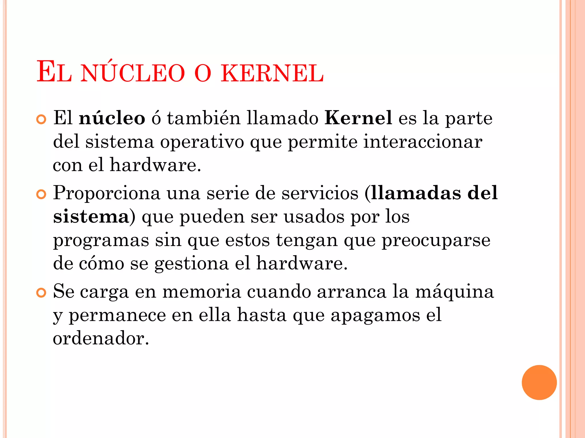 EL NÚCLEO O KERNEL
 El núcleo ó también llamado Kernel es la parte
  del sistema operativo que permite interaccionar
  con el hardware.
 Proporciona una serie de servicios (llamadas del
  sistema) que pueden ser usados por los
  programas sin que estos tengan que preocuparse
  de cómo se gestiona el hardware.
 Se carga en memoria cuando arranca la máquina
  y permanece en ella hasta que apagamos el
  ordenador.
 
