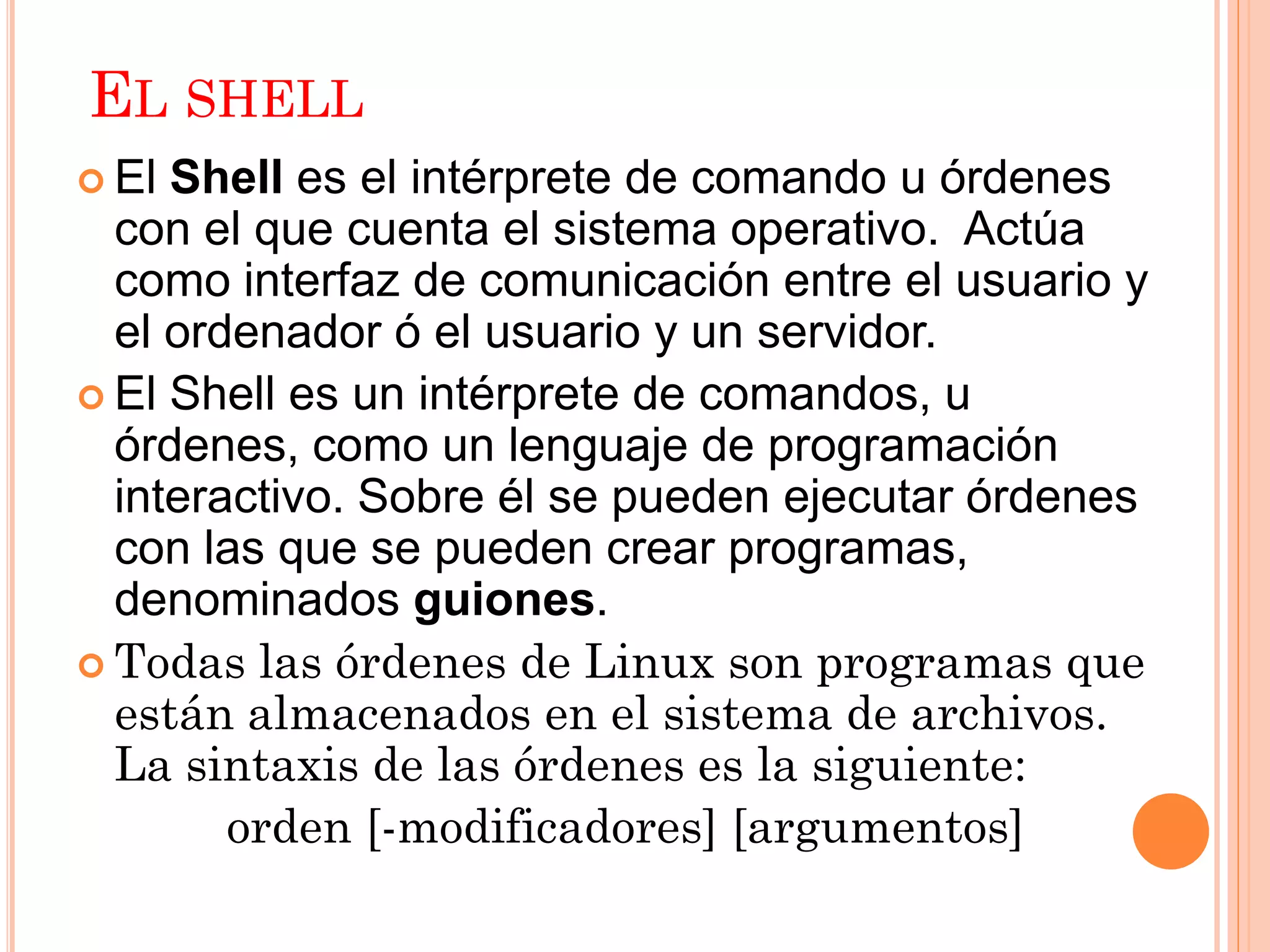 EL SHELL
 El Shell es el intérprete de comando u órdenes
  con el que cuenta el sistema operativo. Actúa
  como interfaz de comunicación entre el usuario y
  el ordenador ó el usuario y un servidor.
 El Shell es un intérprete de comandos, u
  órdenes, como un lenguaje de programación
  interactivo. Sobre él se pueden ejecutar órdenes
  con las que se pueden crear programas,
  denominados guiones.
 Todas las órdenes de Linux son programas que
  están almacenados en el sistema de archivos.
  La sintaxis de las órdenes es la siguiente:
        orden [-modificadores] [argumentos]
 