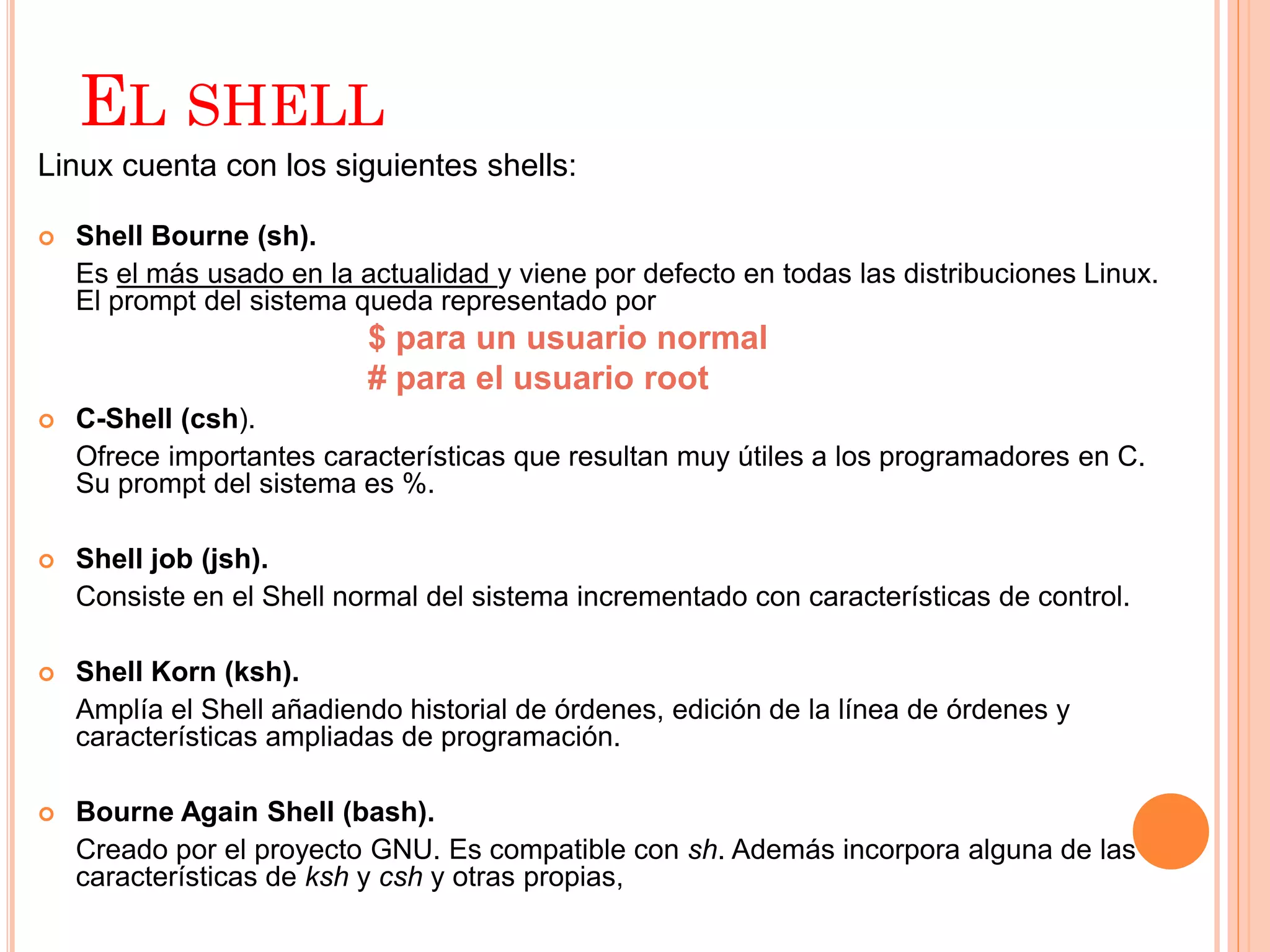 EL SHELL
Linux cuenta con los siguientes shells:

   Shell Bourne (sh).
    Es el más usado en la actualidad y viene por defecto en todas las distribuciones Linux.
    El prompt del sistema queda representado por
                           $ para un usuario normal
                           # para el usuario root
   C-Shell (csh).
    Ofrece importantes características que resultan muy útiles a los programadores en C.
    Su prompt del sistema es %.

   Shell job (jsh).
    Consiste en el Shell normal del sistema incrementado con características de control.

   Shell Korn (ksh).
    Amplía el Shell añadiendo historial de órdenes, edición de la línea de órdenes y
    características ampliadas de programación.

   Bourne Again Shell (bash).
    Creado por el proyecto GNU. Es compatible con sh. Además incorpora alguna de las
    características de ksh y csh y otras propias,
 