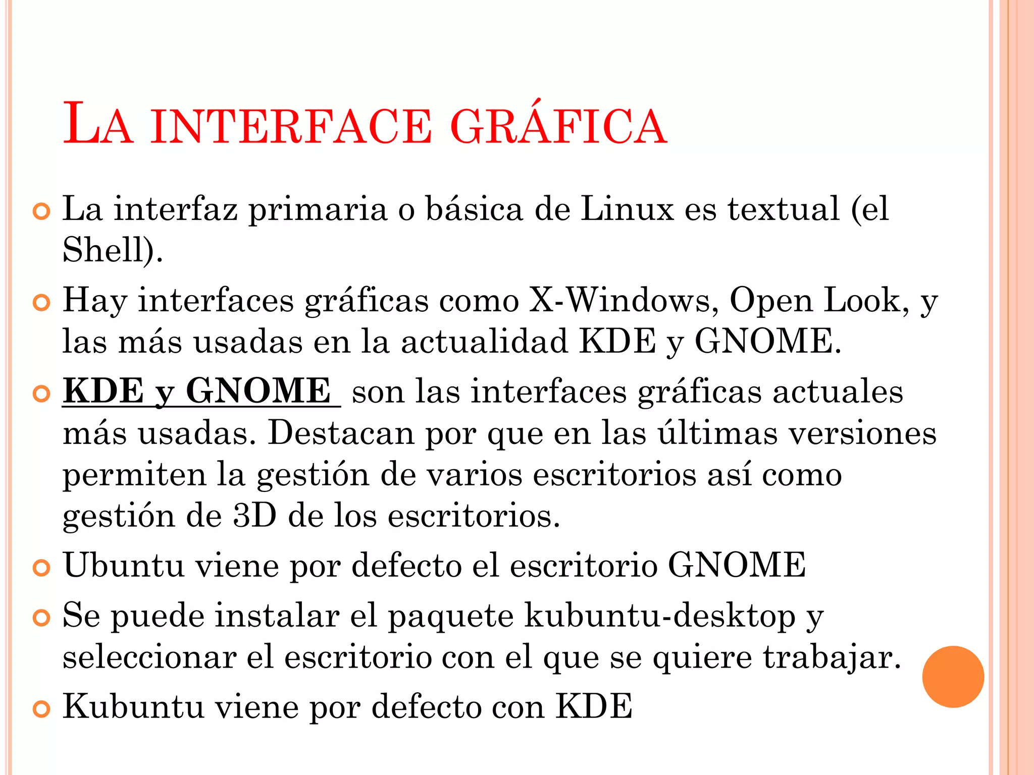 LA INTERFACE GRÁFICA
 La interfaz primaria o básica de Linux es textual (el
  Shell).
 Hay interfaces gráficas como X-Windows, Open Look, y
  las más usadas en la actualidad KDE y GNOME.
 KDE y GNOME son las interfaces gráficas actuales
  más usadas. Destacan por que en las últimas versiones
  permiten la gestión de varios escritorios así como
  gestión de 3D de los escritorios.
 Ubuntu viene por defecto el escritorio GNOME

 Se puede instalar el paquete kubuntu-desktop y
  seleccionar el escritorio con el que se quiere trabajar.
 Kubuntu viene por defecto con KDE
 
