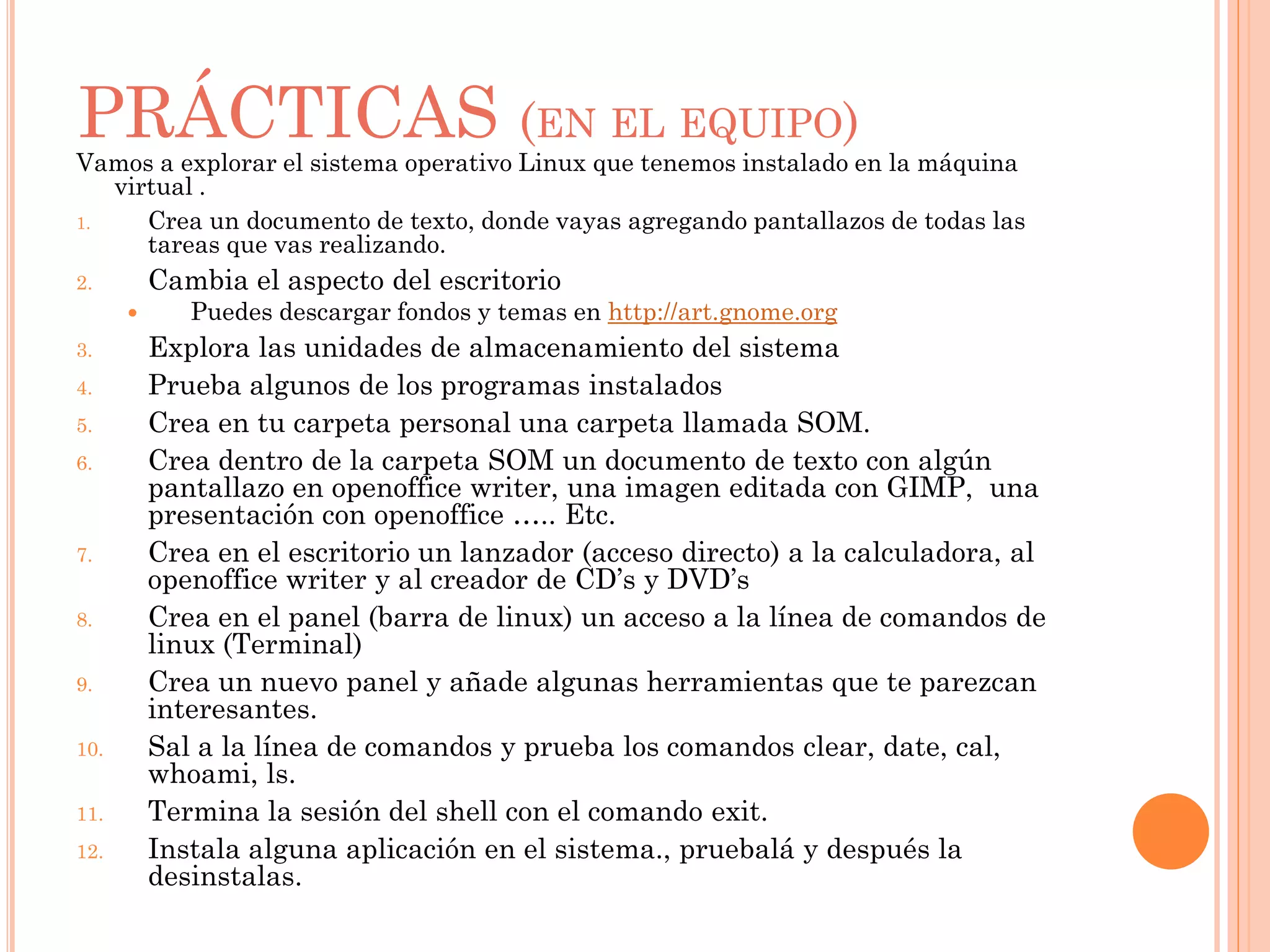 PRÁCTICAS (EN EL EQUIPO)
Vamos a explorar el sistema operativo Linux que tenemos instalado en la máquina
   virtual .
1.    Crea un documento de texto, donde vayas agregando pantallazos de todas las
      tareas que vas realizando.
2.        Cambia el aspecto del escritorio
            Puedes descargar fondos y temas en http://art.gnome.org
3.        Explora las unidades de almacenamiento del sistema
4.        Prueba algunos de los programas instalados
5.        Crea en tu carpeta personal una carpeta llamada SOM.
6.        Crea dentro de la carpeta SOM un documento de texto con algún
          pantallazo en openoffice writer, una imagen editada con GIMP, una
          presentación con openoffice ….. Etc.
7.        Crea en el escritorio un lanzador (acceso directo) a la calculadora, al
          openoffice writer y al creador de CD’s y DVD’s
8.        Crea en el panel (barra de linux) un acceso a la línea de comandos de
          linux (Terminal)
9.        Crea un nuevo panel y añade algunas herramientas que te parezcan
          interesantes.
10.       Sal a la línea de comandos y prueba los comandos clear, date, cal,
          whoami, ls.
11.       Termina la sesión del shell con el comando exit.
12.       Instala alguna aplicación en el sistema., pruebalá y después la
          desinstalas.
 