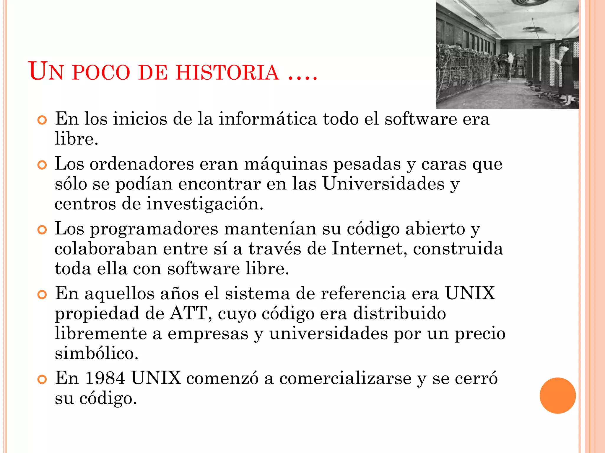 UN POCO DE HISTORIA ….
   En los inicios de la informática todo el software era
    libre.
   Los ordenadores eran máquinas pesadas y caras que
    sólo se podían encontrar en las Universidades y
    centros de investigación.
   Los programadores mantenían su código abierto y
    colaboraban entre sí a través de Internet, construida
    toda ella con software libre.
   En aquellos años el sistema de referencia era UNIX
    propiedad de ATT, cuyo código era distribuido
    libremente a empresas y universidades por un precio
    simbólico.
   En 1984 UNIX comenzó a comercializarse y se cerró
    su código.
 