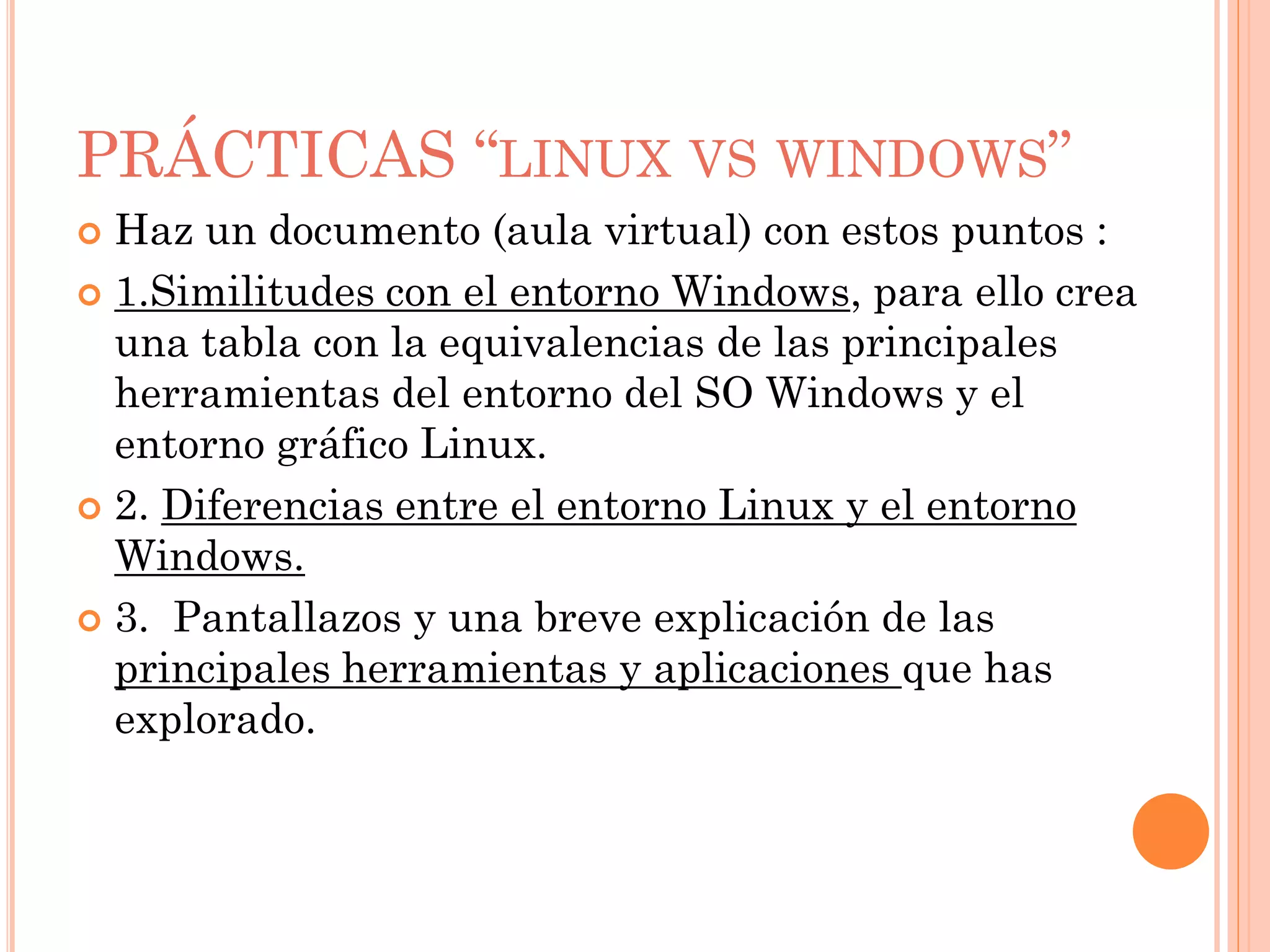 PRÁCTICAS “LINUX VS WINDOWS”
 Haz un documento (aula virtual) con estos puntos :
 1.Similitudes con el entorno Windows, para ello crea
  una tabla con la equivalencias de las principales
  herramientas del entorno del SO Windows y el
  entorno gráfico Linux.
 2. Diferencias entre el entorno Linux y el entorno
  Windows.
 3. Pantallazos y una breve explicación de las
  principales herramientas y aplicaciones que has
  explorado.
 