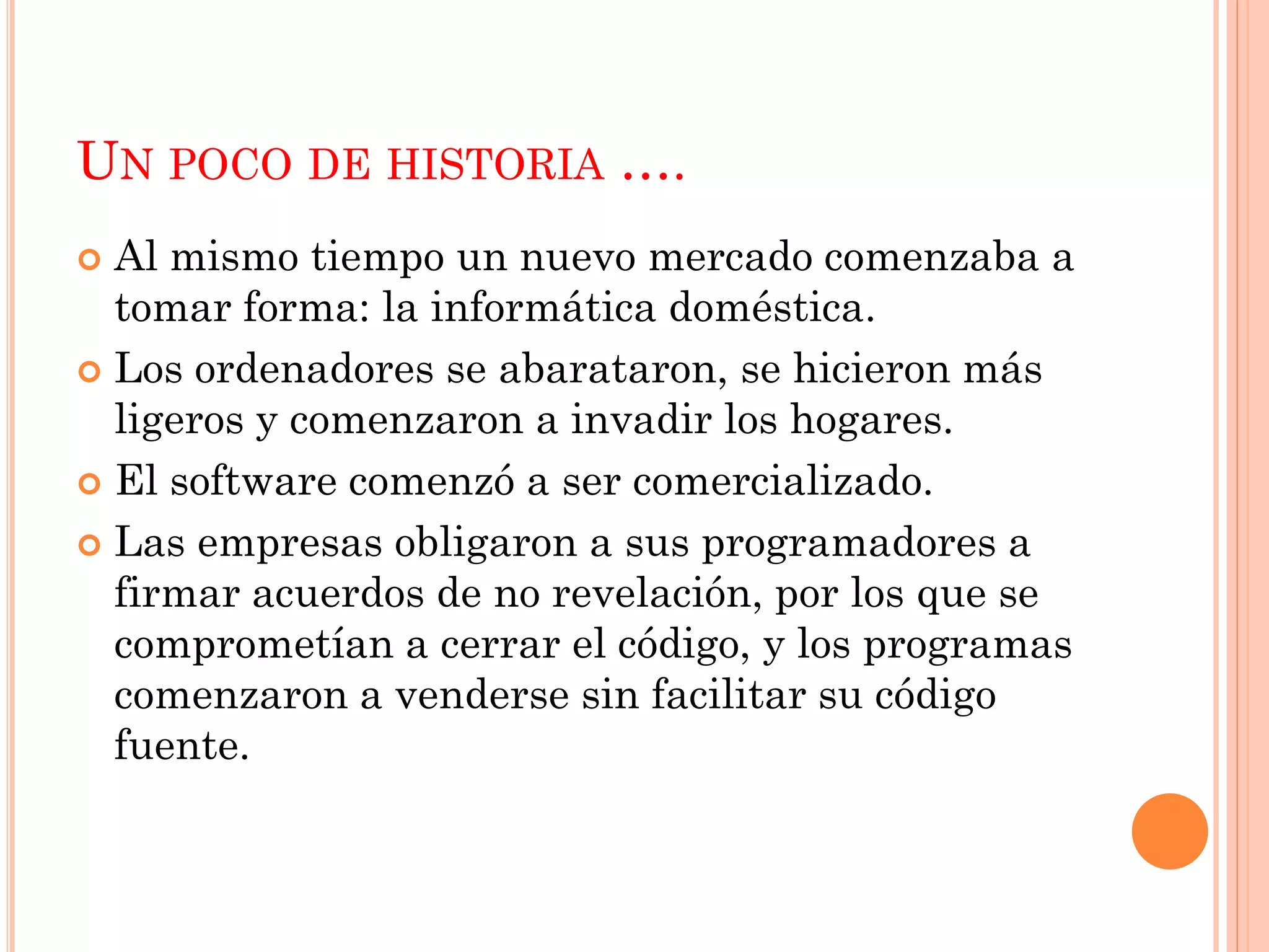 UN POCO DE HISTORIA ….
 Al mismo tiempo un nuevo mercado comenzaba a
  tomar forma: la informática doméstica.
 Los ordenadores se abarataron, se hicieron más
  ligeros y comenzaron a invadir los hogares.
 El software comenzó a ser comercializado.

 Las empresas obligaron a sus programadores a
  firmar acuerdos de no revelación, por los que se
  comprometían a cerrar el código, y los programas
  comenzaron a venderse sin facilitar su código
  fuente.
 
