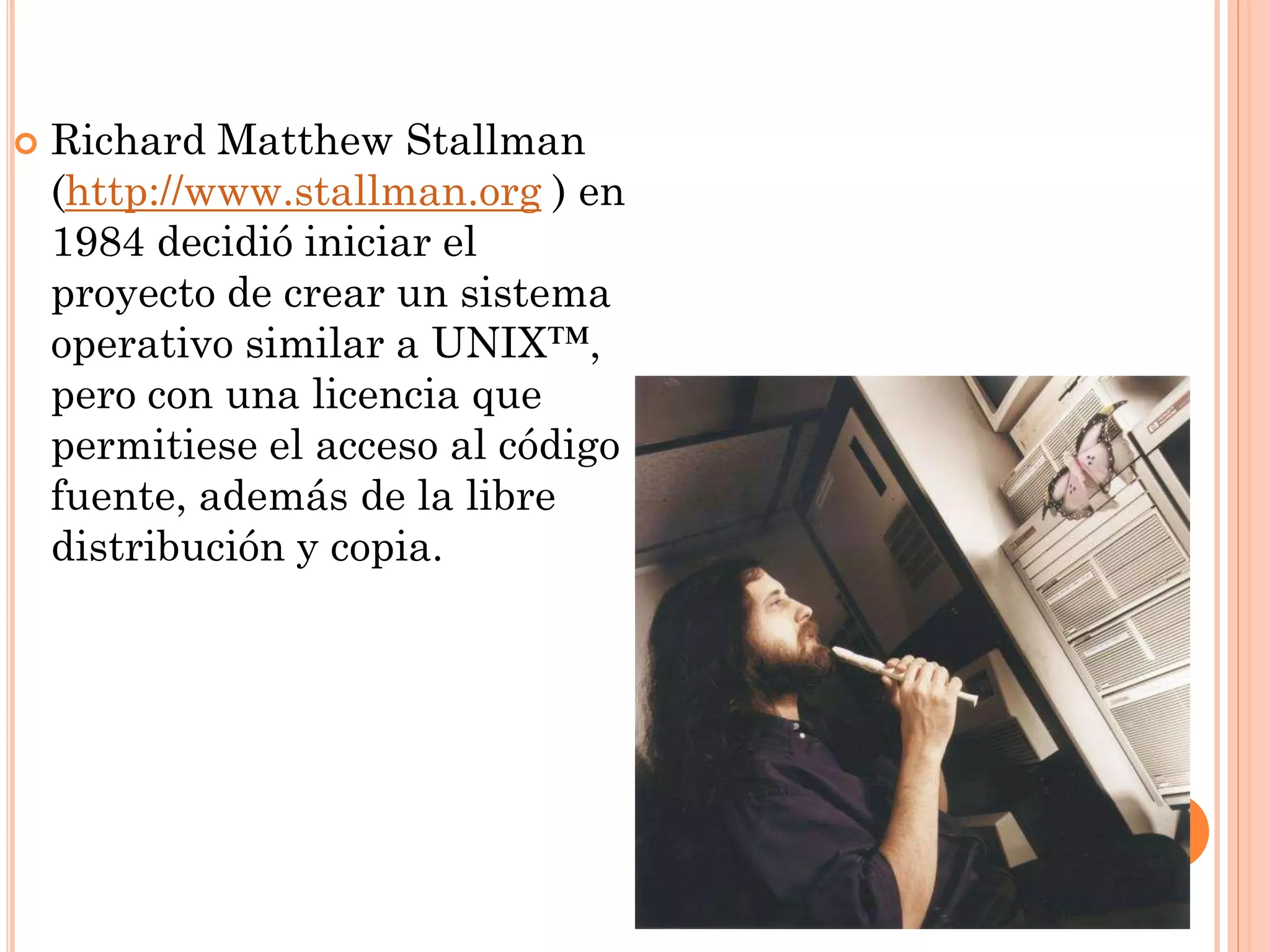    Richard Matthew Stallman
    (http://www.stallman.org ) en
    1984 decidió iniciar el
    proyecto de crear un sistema
    operativo similar a UNIX™,
    pero con una licencia que
    permitiese el acceso al código
    fuente, además de la libre
    distribución y copia.
 