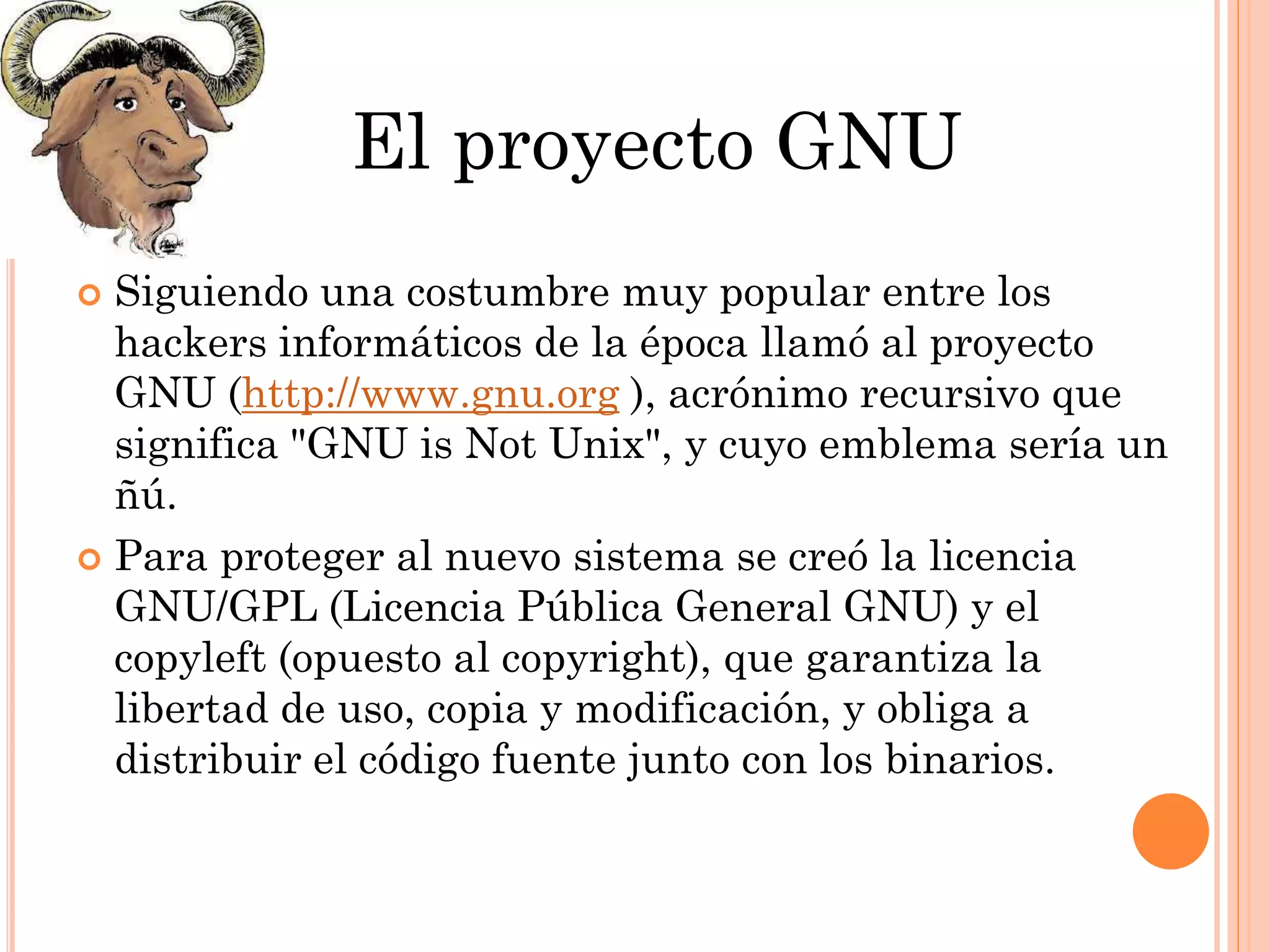 El proyecto GNU
 Siguiendo una costumbre muy popular entre los
  hackers informáticos de la época llamó al proyecto
  GNU (http://www.gnu.org ), acrónimo recursivo que
  significa "GNU is Not Unix", y cuyo emblema sería un
  ñú.
 Para proteger al nuevo sistema se creó la licencia
  GNU/GPL (Licencia Pública General GNU) y el
  copyleft (opuesto al copyright), que garantiza la
  libertad de uso, copia y modificación, y obliga a
  distribuir el código fuente junto con los binarios.
 