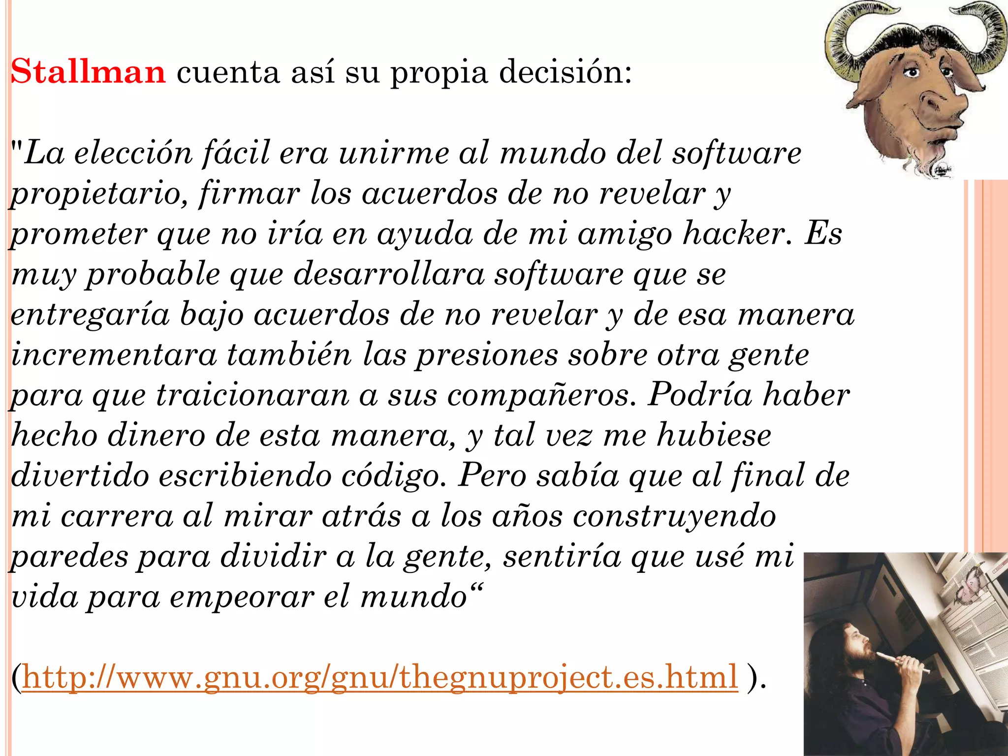 Stallman cuenta así su propia decisión:

"La elección fácil era unirme al mundo del software
propietario, firmar los acuerdos de no revelar y
prometer que no iría en ayuda de mi amigo hacker. Es
muy probable que desarrollara software que se
entregaría bajo acuerdos de no revelar y de esa manera
incrementara también las presiones sobre otra gente
para que traicionaran a sus compañeros. Podría haber
hecho dinero de esta manera, y tal vez me hubiese
divertido escribiendo código. Pero sabía que al final de
mi carrera al mirar atrás a los años construyendo
paredes para dividir a la gente, sentiría que usé mi
vida para empeorar el mundo“

(http://www.gnu.org/gnu/thegnuproject.es.html ).
 